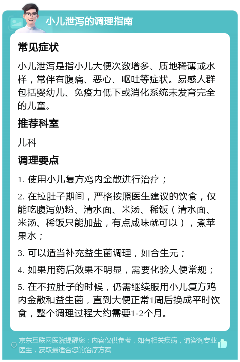 小儿泄泻的调理指南 常见症状 小儿泄泻是指小儿大便次数增多、质地稀薄或水样，常伴有腹痛、恶心、呕吐等症状。易感人群包括婴幼儿、免疫力低下或消化系统未发育完全的儿童。 推荐科室 儿科 调理要点 1. 使用小儿复方鸡内金散进行治疗； 2. 在拉肚子期间，严格按照医生建议的饮食，仅能吃腹泻奶粉、清水面、米汤、稀饭（清水面、米汤、稀饭只能加盐，有点咸味就可以），煮苹果水； 3. 可以适当补充益生菌调理，如合生元； 4. 如果用药后效果不明显，需要化验大便常规； 5. 在不拉肚子的时候，仍需继续服用小儿复方鸡内金散和益生菌，直到大便正常1周后换成平时饮食，整个调理过程大约需要1-2个月。