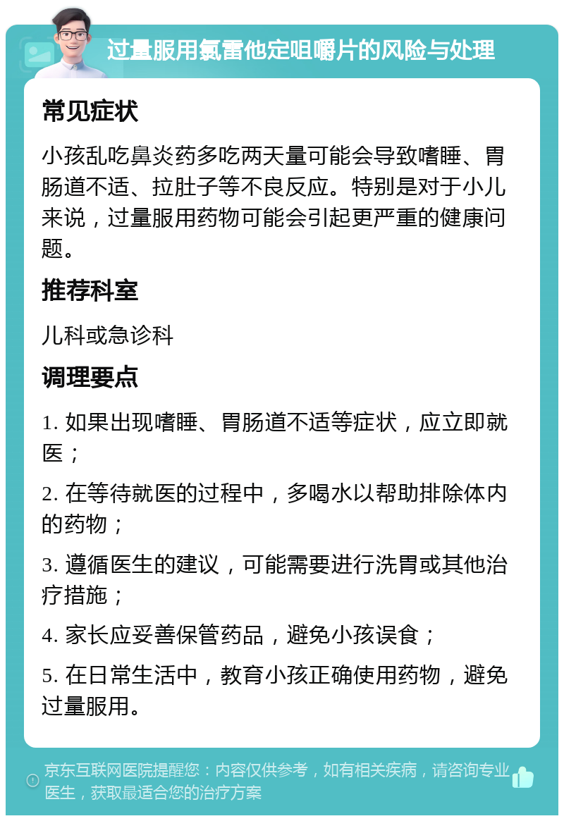 过量服用氯雷他定咀嚼片的风险与处理 常见症状 小孩乱吃鼻炎药多吃两天量可能会导致嗜睡、胃肠道不适、拉肚子等不良反应。特别是对于小儿来说，过量服用药物可能会引起更严重的健康问题。 推荐科室 儿科或急诊科 调理要点 1. 如果出现嗜睡、胃肠道不适等症状，应立即就医； 2. 在等待就医的过程中，多喝水以帮助排除体内的药物； 3. 遵循医生的建议，可能需要进行洗胃或其他治疗措施； 4. 家长应妥善保管药品，避免小孩误食； 5. 在日常生活中，教育小孩正确使用药物，避免过量服用。