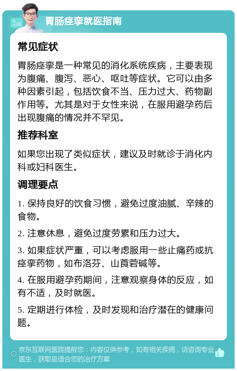 胃肠痉挛就医指南 常见症状 胃肠痉挛是一种常见的消化系统疾病，主要表现为腹痛、腹泻、恶心、呕吐等症状。它可以由多种因素引起，包括饮食不当、压力过大、药物副作用等。尤其是对于女性来说，在服用避孕药后出现腹痛的情况并不罕见。 推荐科室 如果您出现了类似症状，建议及时就诊于消化内科或妇科医生。 调理要点 1. 保持良好的饮食习惯，避免过度油腻、辛辣的食物。 2. 注意休息，避免过度劳累和压力过大。 3. 如果症状严重，可以考虑服用一些止痛药或抗痉挛药物，如布洛芬、山莨菪碱等。 4. 在服用避孕药期间，注意观察身体的反应，如有不适，及时就医。 5. 定期进行体检，及时发现和治疗潜在的健康问题。