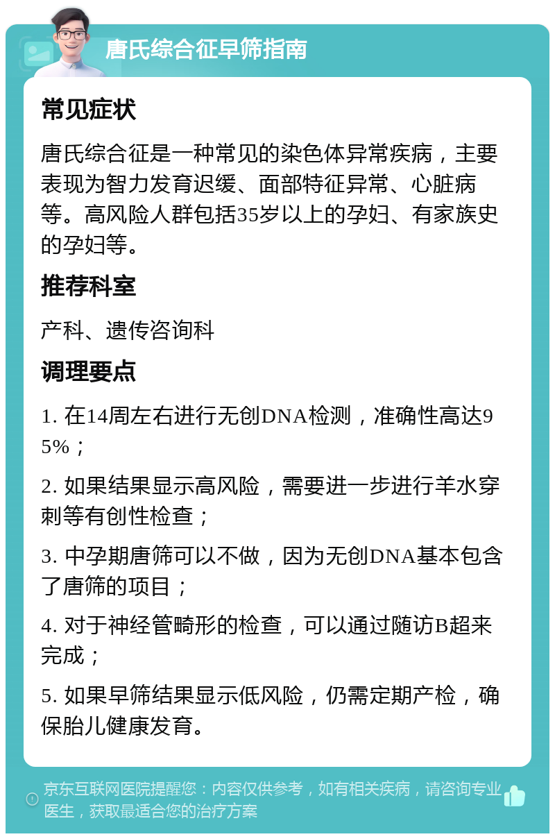 唐氏综合征早筛指南 常见症状 唐氏综合征是一种常见的染色体异常疾病，主要表现为智力发育迟缓、面部特征异常、心脏病等。高风险人群包括35岁以上的孕妇、有家族史的孕妇等。 推荐科室 产科、遗传咨询科 调理要点 1. 在14周左右进行无创DNA检测，准确性高达95%； 2. 如果结果显示高风险，需要进一步进行羊水穿刺等有创性检查； 3. 中孕期唐筛可以不做，因为无创DNA基本包含了唐筛的项目； 4. 对于神经管畸形的检查，可以通过随访B超来完成； 5. 如果早筛结果显示低风险，仍需定期产检，确保胎儿健康发育。