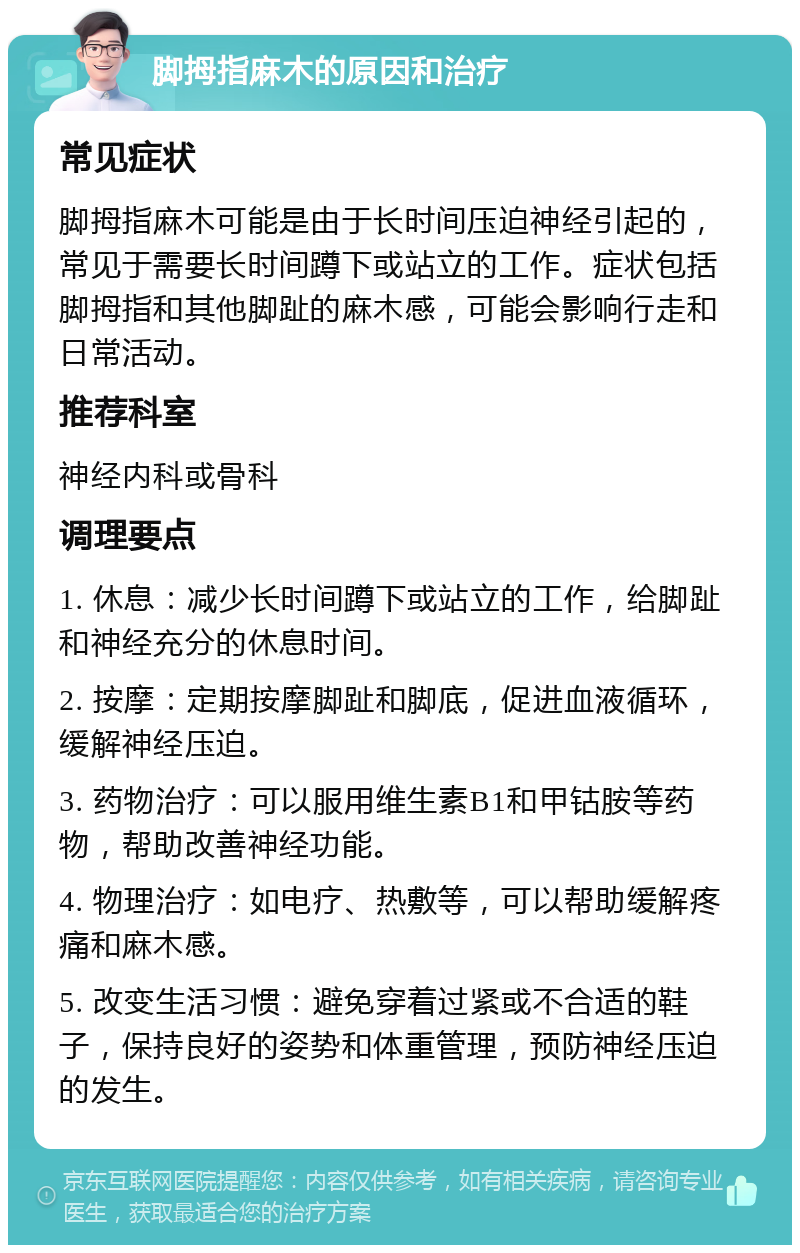 脚拇指麻木的原因和治疗 常见症状 脚拇指麻木可能是由于长时间压迫神经引起的，常见于需要长时间蹲下或站立的工作。症状包括脚拇指和其他脚趾的麻木感，可能会影响行走和日常活动。 推荐科室 神经内科或骨科 调理要点 1. 休息：减少长时间蹲下或站立的工作，给脚趾和神经充分的休息时间。 2. 按摩：定期按摩脚趾和脚底，促进血液循环，缓解神经压迫。 3. 药物治疗：可以服用维生素B1和甲钴胺等药物，帮助改善神经功能。 4. 物理治疗：如电疗、热敷等，可以帮助缓解疼痛和麻木感。 5. 改变生活习惯：避免穿着过紧或不合适的鞋子，保持良好的姿势和体重管理，预防神经压迫的发生。