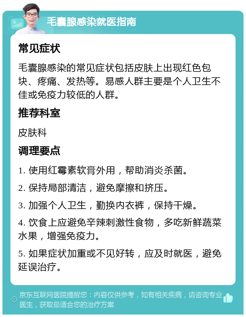 毛囊腺感染就医指南 常见症状 毛囊腺感染的常见症状包括皮肤上出现红色包块、疼痛、发热等。易感人群主要是个人卫生不佳或免疫力较低的人群。 推荐科室 皮肤科 调理要点 1. 使用红霉素软膏外用，帮助消炎杀菌。 2. 保持局部清洁，避免摩擦和挤压。 3. 加强个人卫生，勤换内衣裤，保持干燥。 4. 饮食上应避免辛辣刺激性食物，多吃新鲜蔬菜水果，增强免疫力。 5. 如果症状加重或不见好转，应及时就医，避免延误治疗。