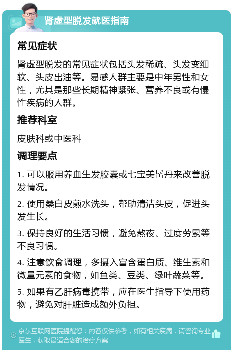 肾虚型脱发就医指南 常见症状 肾虚型脱发的常见症状包括头发稀疏、头发变细软、头皮出油等。易感人群主要是中年男性和女性，尤其是那些长期精神紧张、营养不良或有慢性疾病的人群。 推荐科室 皮肤科或中医科 调理要点 1. 可以服用养血生发胶囊或七宝美髯丹来改善脱发情况。 2. 使用桑白皮煎水洗头，帮助清洁头皮，促进头发生长。 3. 保持良好的生活习惯，避免熬夜、过度劳累等不良习惯。 4. 注意饮食调理，多摄入富含蛋白质、维生素和微量元素的食物，如鱼类、豆类、绿叶蔬菜等。 5. 如果有乙肝病毒携带，应在医生指导下使用药物，避免对肝脏造成额外负担。