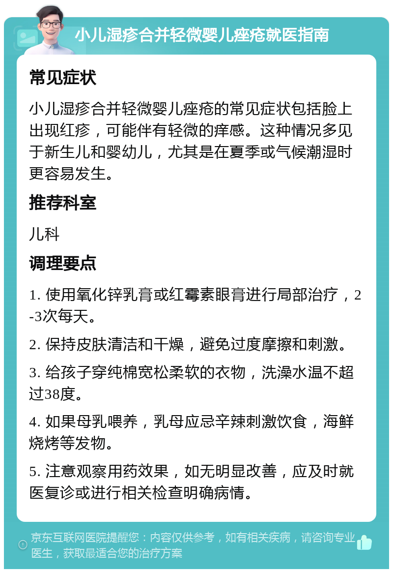 小儿湿疹合并轻微婴儿痤疮就医指南 常见症状 小儿湿疹合并轻微婴儿痤疮的常见症状包括脸上出现红疹，可能伴有轻微的痒感。这种情况多见于新生儿和婴幼儿，尤其是在夏季或气候潮湿时更容易发生。 推荐科室 儿科 调理要点 1. 使用氧化锌乳膏或红霉素眼膏进行局部治疗，2-3次每天。 2. 保持皮肤清洁和干燥，避免过度摩擦和刺激。 3. 给孩子穿纯棉宽松柔软的衣物，洗澡水温不超过38度。 4. 如果母乳喂养，乳母应忌辛辣刺激饮食，海鲜烧烤等发物。 5. 注意观察用药效果，如无明显改善，应及时就医复诊或进行相关检查明确病情。