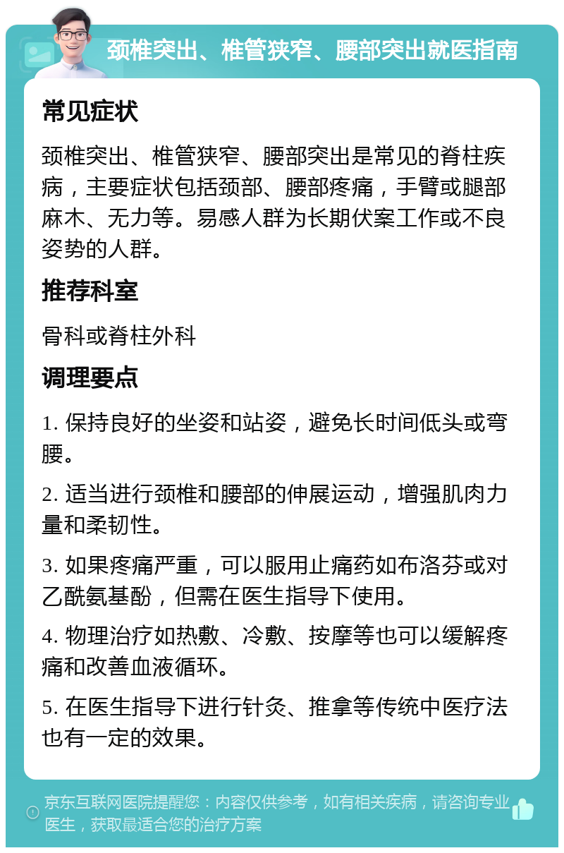 颈椎突出、椎管狭窄、腰部突出就医指南 常见症状 颈椎突出、椎管狭窄、腰部突出是常见的脊柱疾病，主要症状包括颈部、腰部疼痛，手臂或腿部麻木、无力等。易感人群为长期伏案工作或不良姿势的人群。 推荐科室 骨科或脊柱外科 调理要点 1. 保持良好的坐姿和站姿，避免长时间低头或弯腰。 2. 适当进行颈椎和腰部的伸展运动，增强肌肉力量和柔韧性。 3. 如果疼痛严重，可以服用止痛药如布洛芬或对乙酰氨基酚，但需在医生指导下使用。 4. 物理治疗如热敷、冷敷、按摩等也可以缓解疼痛和改善血液循环。 5. 在医生指导下进行针灸、推拿等传统中医疗法也有一定的效果。