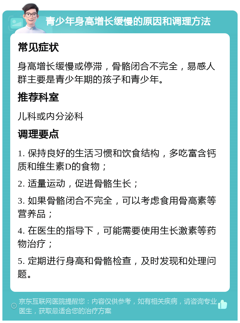 青少年身高增长缓慢的原因和调理方法 常见症状 身高增长缓慢或停滞，骨骼闭合不完全，易感人群主要是青少年期的孩子和青少年。 推荐科室 儿科或内分泌科 调理要点 1. 保持良好的生活习惯和饮食结构，多吃富含钙质和维生素D的食物； 2. 适量运动，促进骨骼生长； 3. 如果骨骼闭合不完全，可以考虑食用骨高素等营养品； 4. 在医生的指导下，可能需要使用生长激素等药物治疗； 5. 定期进行身高和骨骼检查，及时发现和处理问题。