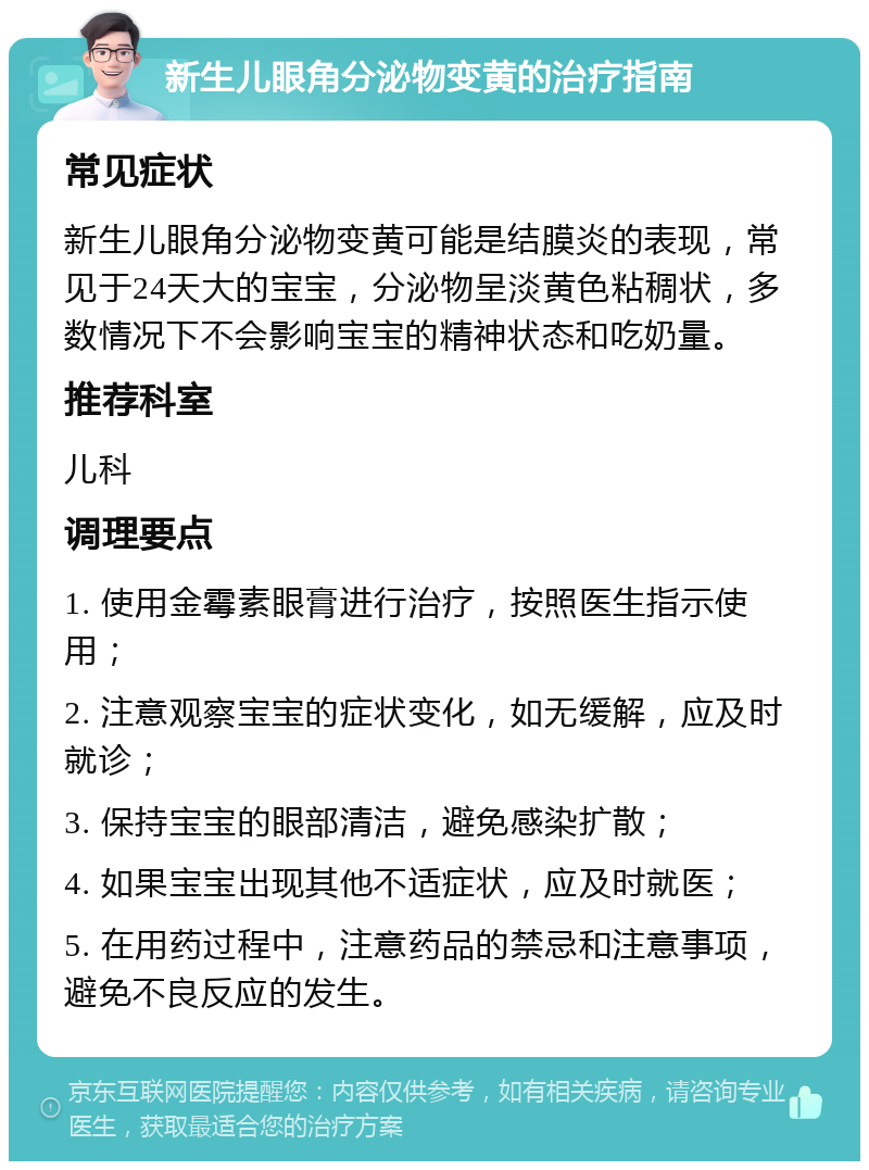 新生儿眼角分泌物变黄的治疗指南 常见症状 新生儿眼角分泌物变黄可能是结膜炎的表现，常见于24天大的宝宝，分泌物呈淡黄色粘稠状，多数情况下不会影响宝宝的精神状态和吃奶量。 推荐科室 儿科 调理要点 1. 使用金霉素眼膏进行治疗，按照医生指示使用； 2. 注意观察宝宝的症状变化，如无缓解，应及时就诊； 3. 保持宝宝的眼部清洁，避免感染扩散； 4. 如果宝宝出现其他不适症状，应及时就医； 5. 在用药过程中，注意药品的禁忌和注意事项，避免不良反应的发生。