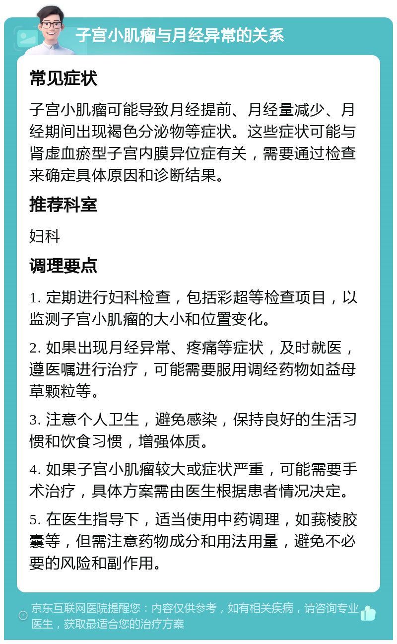 子宫小肌瘤与月经异常的关系 常见症状 子宫小肌瘤可能导致月经提前、月经量减少、月经期间出现褐色分泌物等症状。这些症状可能与肾虚血瘀型子宫内膜异位症有关，需要通过检查来确定具体原因和诊断结果。 推荐科室 妇科 调理要点 1. 定期进行妇科检查，包括彩超等检查项目，以监测子宫小肌瘤的大小和位置变化。 2. 如果出现月经异常、疼痛等症状，及时就医，遵医嘱进行治疗，可能需要服用调经药物如益母草颗粒等。 3. 注意个人卫生，避免感染，保持良好的生活习惯和饮食习惯，增强体质。 4. 如果子宫小肌瘤较大或症状严重，可能需要手术治疗，具体方案需由医生根据患者情况决定。 5. 在医生指导下，适当使用中药调理，如莪棱胶囊等，但需注意药物成分和用法用量，避免不必要的风险和副作用。