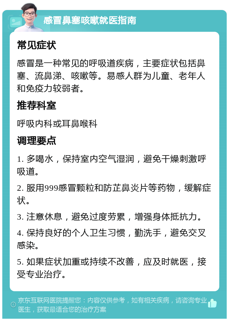 感冒鼻塞咳嗽就医指南 常见症状 感冒是一种常见的呼吸道疾病，主要症状包括鼻塞、流鼻涕、咳嗽等。易感人群为儿童、老年人和免疫力较弱者。 推荐科室 呼吸内科或耳鼻喉科 调理要点 1. 多喝水，保持室内空气湿润，避免干燥刺激呼吸道。 2. 服用999感冒颗粒和防芷鼻炎片等药物，缓解症状。 3. 注意休息，避免过度劳累，增强身体抵抗力。 4. 保持良好的个人卫生习惯，勤洗手，避免交叉感染。 5. 如果症状加重或持续不改善，应及时就医，接受专业治疗。