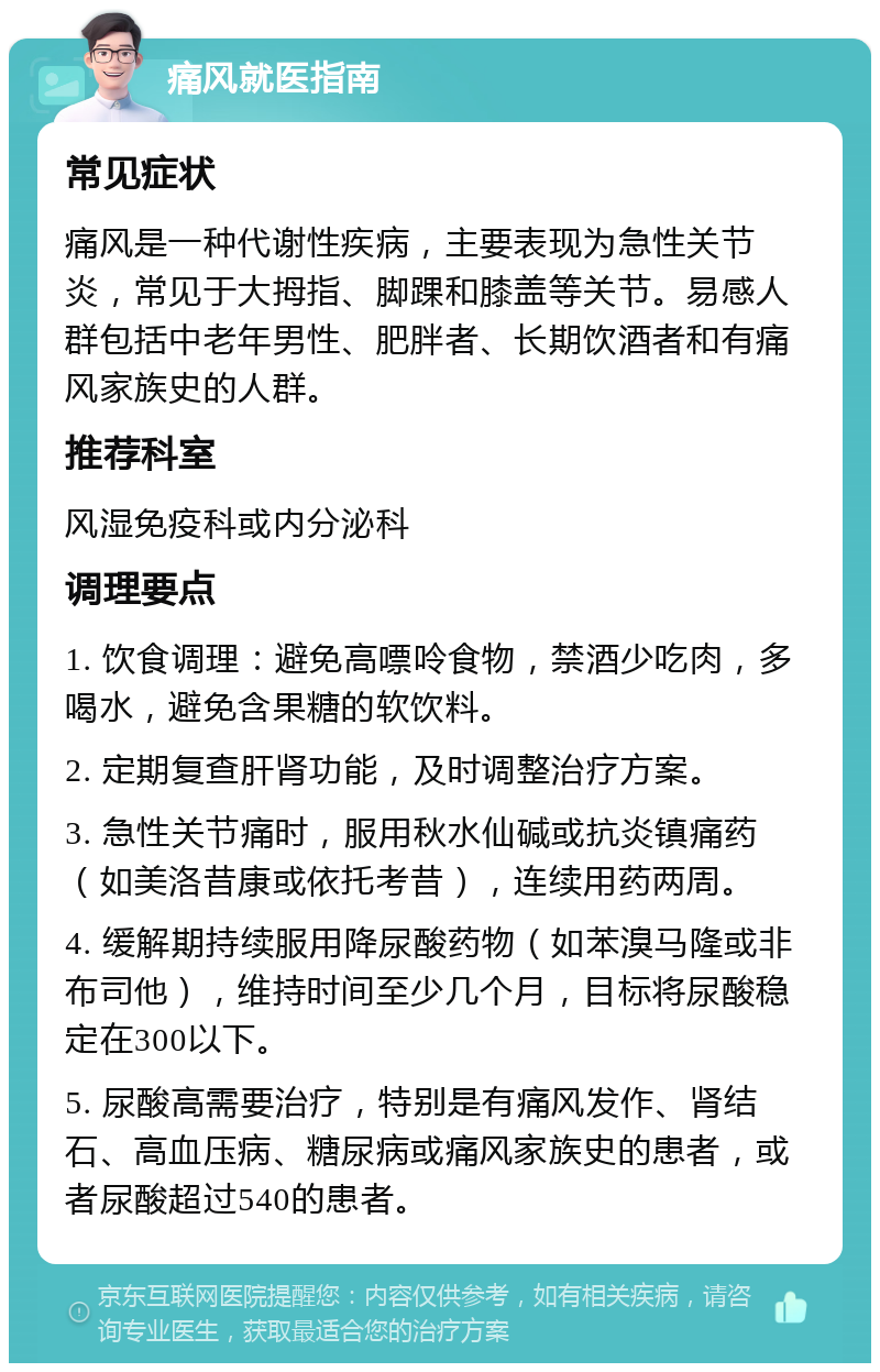 痛风就医指南 常见症状 痛风是一种代谢性疾病，主要表现为急性关节炎，常见于大拇指、脚踝和膝盖等关节。易感人群包括中老年男性、肥胖者、长期饮酒者和有痛风家族史的人群。 推荐科室 风湿免疫科或内分泌科 调理要点 1. 饮食调理：避免高嘌呤食物，禁酒少吃肉，多喝水，避免含果糖的软饮料。 2. 定期复查肝肾功能，及时调整治疗方案。 3. 急性关节痛时，服用秋水仙碱或抗炎镇痛药（如美洛昔康或依托考昔），连续用药两周。 4. 缓解期持续服用降尿酸药物（如苯溴马隆或非布司他），维持时间至少几个月，目标将尿酸稳定在300以下。 5. 尿酸高需要治疗，特别是有痛风发作、肾结石、高血压病、糖尿病或痛风家族史的患者，或者尿酸超过540的患者。