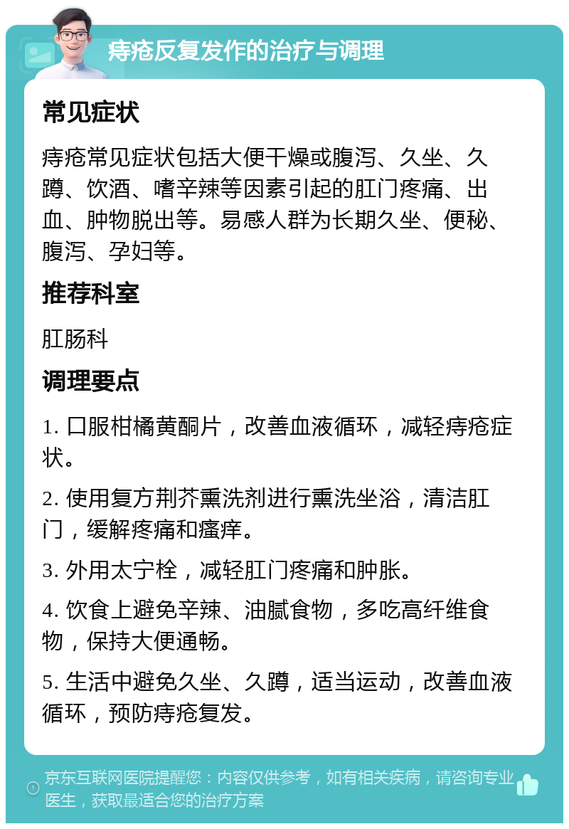 痔疮反复发作的治疗与调理 常见症状 痔疮常见症状包括大便干燥或腹泻、久坐、久蹲、饮酒、嗜辛辣等因素引起的肛门疼痛、出血、肿物脱出等。易感人群为长期久坐、便秘、腹泻、孕妇等。 推荐科室 肛肠科 调理要点 1. 口服柑橘黄酮片，改善血液循环，减轻痔疮症状。 2. 使用复方荆芥熏洗剂进行熏洗坐浴，清洁肛门，缓解疼痛和瘙痒。 3. 外用太宁栓，减轻肛门疼痛和肿胀。 4. 饮食上避免辛辣、油腻食物，多吃高纤维食物，保持大便通畅。 5. 生活中避免久坐、久蹲，适当运动，改善血液循环，预防痔疮复发。