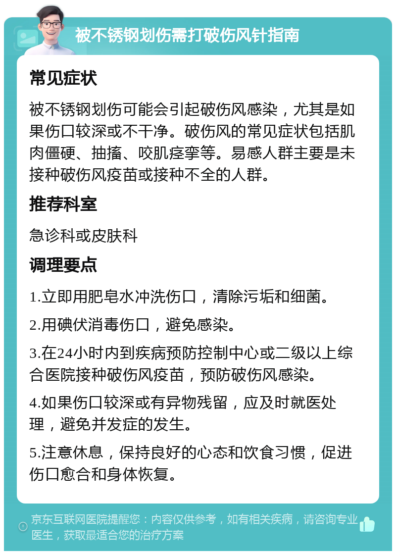 被不锈钢划伤需打破伤风针指南 常见症状 被不锈钢划伤可能会引起破伤风感染，尤其是如果伤口较深或不干净。破伤风的常见症状包括肌肉僵硬、抽搐、咬肌痉挛等。易感人群主要是未接种破伤风疫苗或接种不全的人群。 推荐科室 急诊科或皮肤科 调理要点 1.立即用肥皂水冲洗伤口，清除污垢和细菌。 2.用碘伏消毒伤口，避免感染。 3.在24小时内到疾病预防控制中心或二级以上综合医院接种破伤风疫苗，预防破伤风感染。 4.如果伤口较深或有异物残留，应及时就医处理，避免并发症的发生。 5.注意休息，保持良好的心态和饮食习惯，促进伤口愈合和身体恢复。