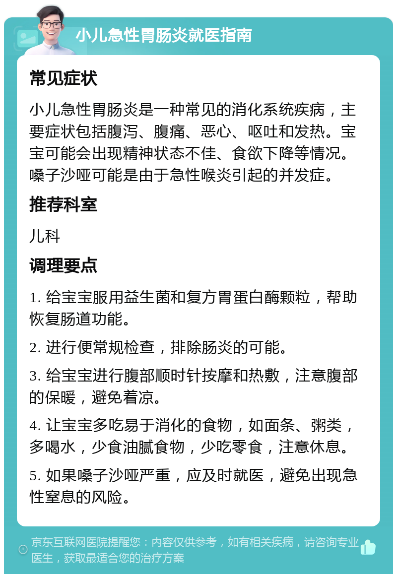 小儿急性胃肠炎就医指南 常见症状 小儿急性胃肠炎是一种常见的消化系统疾病，主要症状包括腹泻、腹痛、恶心、呕吐和发热。宝宝可能会出现精神状态不佳、食欲下降等情况。嗓子沙哑可能是由于急性喉炎引起的并发症。 推荐科室 儿科 调理要点 1. 给宝宝服用益生菌和复方胃蛋白酶颗粒，帮助恢复肠道功能。 2. 进行便常规检查，排除肠炎的可能。 3. 给宝宝进行腹部顺时针按摩和热敷，注意腹部的保暖，避免着凉。 4. 让宝宝多吃易于消化的食物，如面条、粥类，多喝水，少食油腻食物，少吃零食，注意休息。 5. 如果嗓子沙哑严重，应及时就医，避免出现急性窒息的风险。