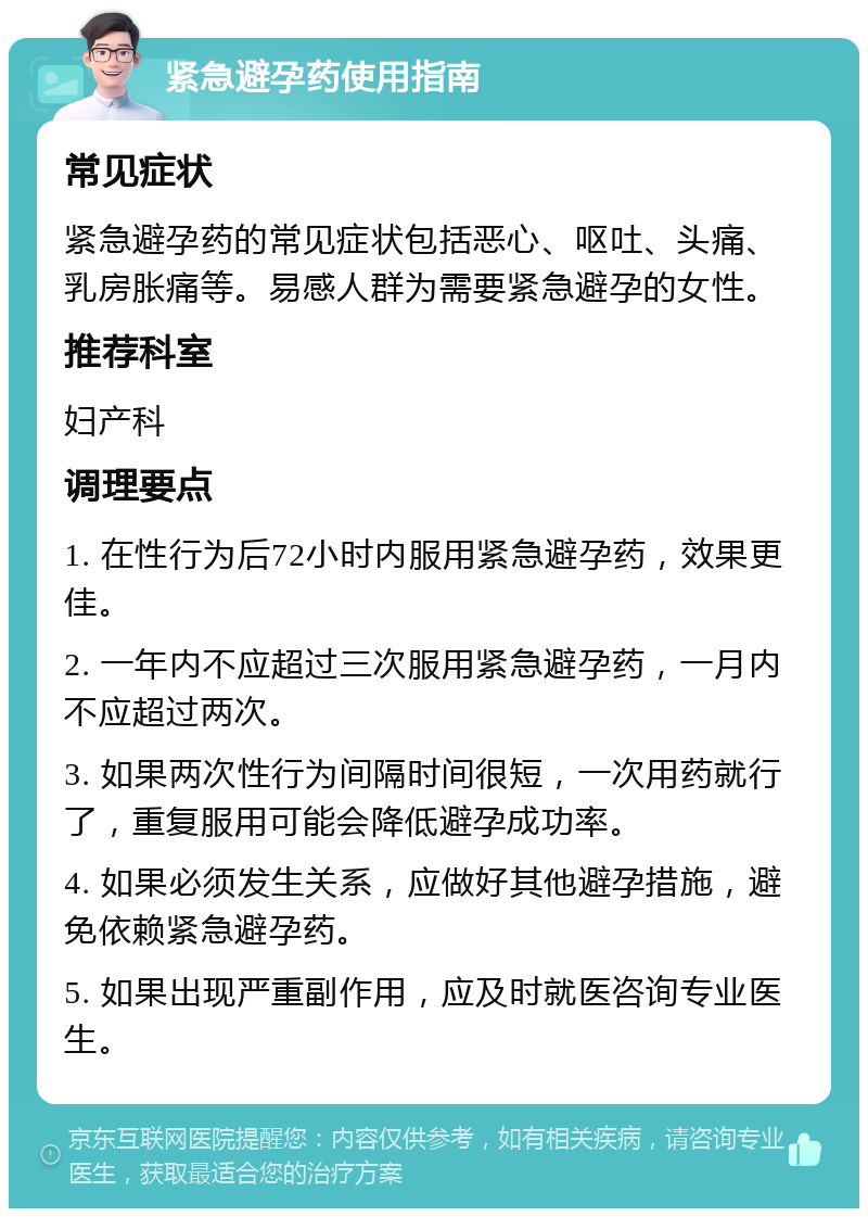 紧急避孕药使用指南 常见症状 紧急避孕药的常见症状包括恶心、呕吐、头痛、乳房胀痛等。易感人群为需要紧急避孕的女性。 推荐科室 妇产科 调理要点 1. 在性行为后72小时内服用紧急避孕药，效果更佳。 2. 一年内不应超过三次服用紧急避孕药，一月内不应超过两次。 3. 如果两次性行为间隔时间很短，一次用药就行了，重复服用可能会降低避孕成功率。 4. 如果必须发生关系，应做好其他避孕措施，避免依赖紧急避孕药。 5. 如果出现严重副作用，应及时就医咨询专业医生。