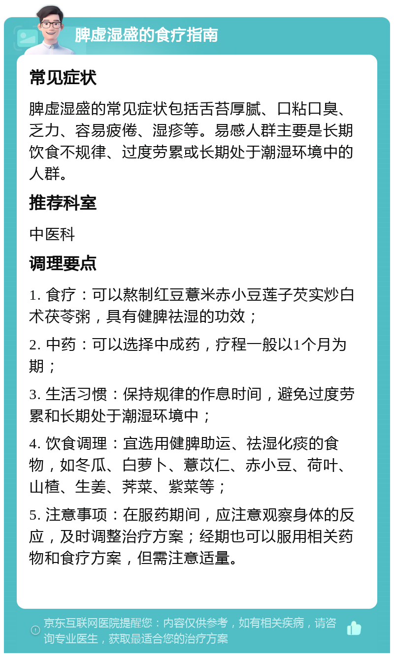 脾虚湿盛的食疗指南 常见症状 脾虚湿盛的常见症状包括舌苔厚腻、口粘口臭、乏力、容易疲倦、湿疹等。易感人群主要是长期饮食不规律、过度劳累或长期处于潮湿环境中的人群。 推荐科室 中医科 调理要点 1. 食疗：可以熬制红豆薏米赤小豆莲子芡实炒白术茯苓粥，具有健脾祛湿的功效； 2. 中药：可以选择中成药，疗程一般以1个月为期； 3. 生活习惯：保持规律的作息时间，避免过度劳累和长期处于潮湿环境中； 4. 饮食调理：宜选用健脾助运、祛湿化痰的食物，如冬瓜、白萝卜、薏苡仁、赤小豆、荷叶、山楂、生姜、荠菜、紫菜等； 5. 注意事项：在服药期间，应注意观察身体的反应，及时调整治疗方案；经期也可以服用相关药物和食疗方案，但需注意适量。