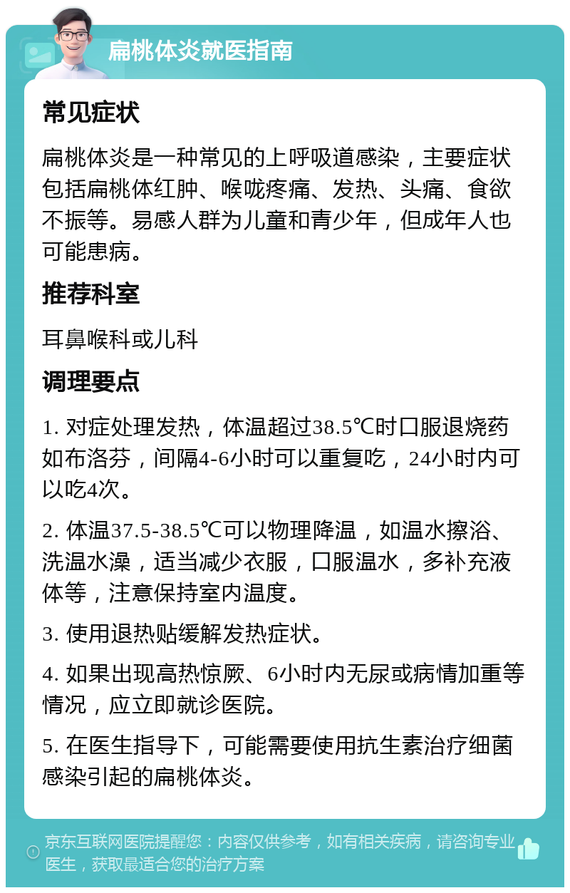 扁桃体炎就医指南 常见症状 扁桃体炎是一种常见的上呼吸道感染，主要症状包括扁桃体红肿、喉咙疼痛、发热、头痛、食欲不振等。易感人群为儿童和青少年，但成年人也可能患病。 推荐科室 耳鼻喉科或儿科 调理要点 1. 对症处理发热，体温超过38.5℃时口服退烧药如布洛芬，间隔4-6小时可以重复吃，24小时内可以吃4次。 2. 体温37.5-38.5℃可以物理降温，如温水擦浴、洗温水澡，适当减少衣服，口服温水，多补充液体等，注意保持室内温度。 3. 使用退热贴缓解发热症状。 4. 如果出现高热惊厥、6小时内无尿或病情加重等情况，应立即就诊医院。 5. 在医生指导下，可能需要使用抗生素治疗细菌感染引起的扁桃体炎。