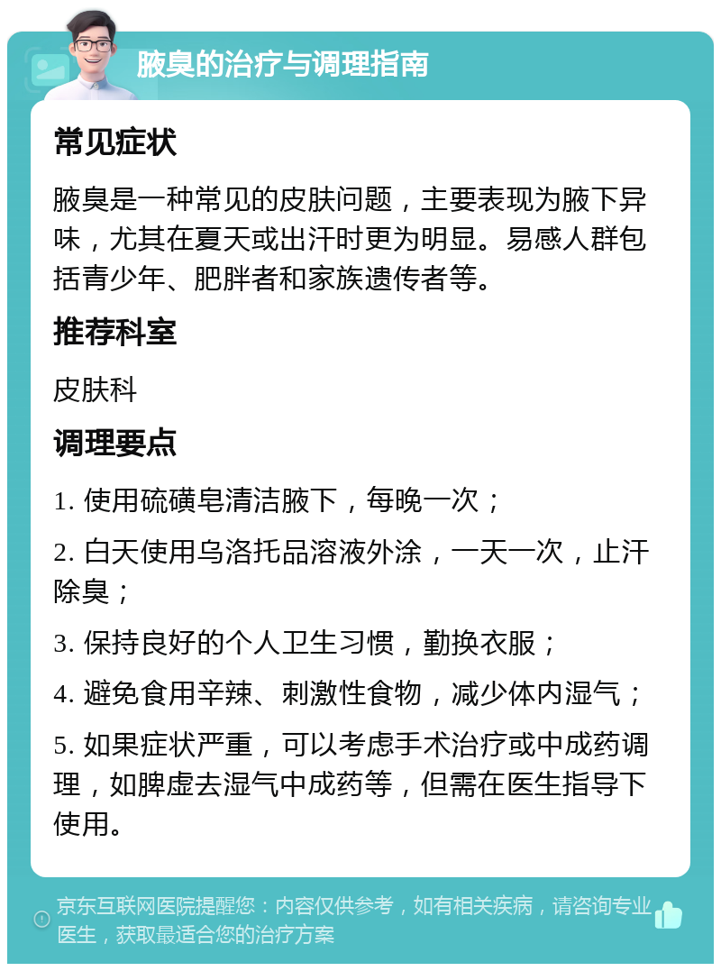 腋臭的治疗与调理指南 常见症状 腋臭是一种常见的皮肤问题，主要表现为腋下异味，尤其在夏天或出汗时更为明显。易感人群包括青少年、肥胖者和家族遗传者等。 推荐科室 皮肤科 调理要点 1. 使用硫磺皂清洁腋下，每晚一次； 2. 白天使用乌洛托品溶液外涂，一天一次，止汗除臭； 3. 保持良好的个人卫生习惯，勤换衣服； 4. 避免食用辛辣、刺激性食物，减少体内湿气； 5. 如果症状严重，可以考虑手术治疗或中成药调理，如脾虚去湿气中成药等，但需在医生指导下使用。