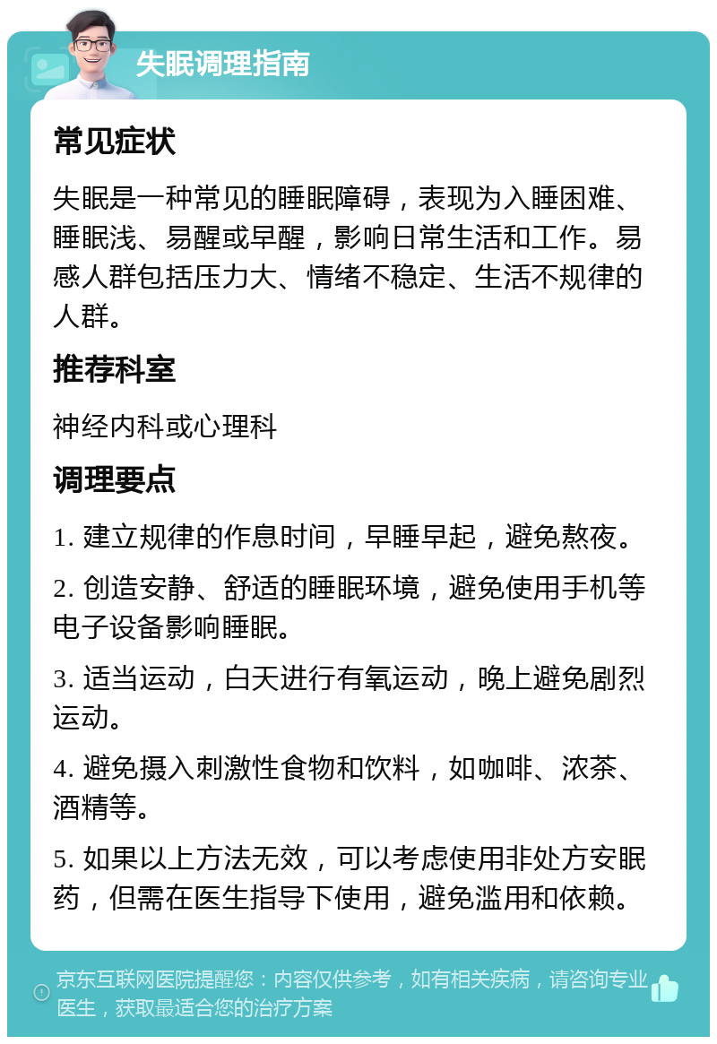 失眠调理指南 常见症状 失眠是一种常见的睡眠障碍，表现为入睡困难、睡眠浅、易醒或早醒，影响日常生活和工作。易感人群包括压力大、情绪不稳定、生活不规律的人群。 推荐科室 神经内科或心理科 调理要点 1. 建立规律的作息时间，早睡早起，避免熬夜。 2. 创造安静、舒适的睡眠环境，避免使用手机等电子设备影响睡眠。 3. 适当运动，白天进行有氧运动，晚上避免剧烈运动。 4. 避免摄入刺激性食物和饮料，如咖啡、浓茶、酒精等。 5. 如果以上方法无效，可以考虑使用非处方安眠药，但需在医生指导下使用，避免滥用和依赖。