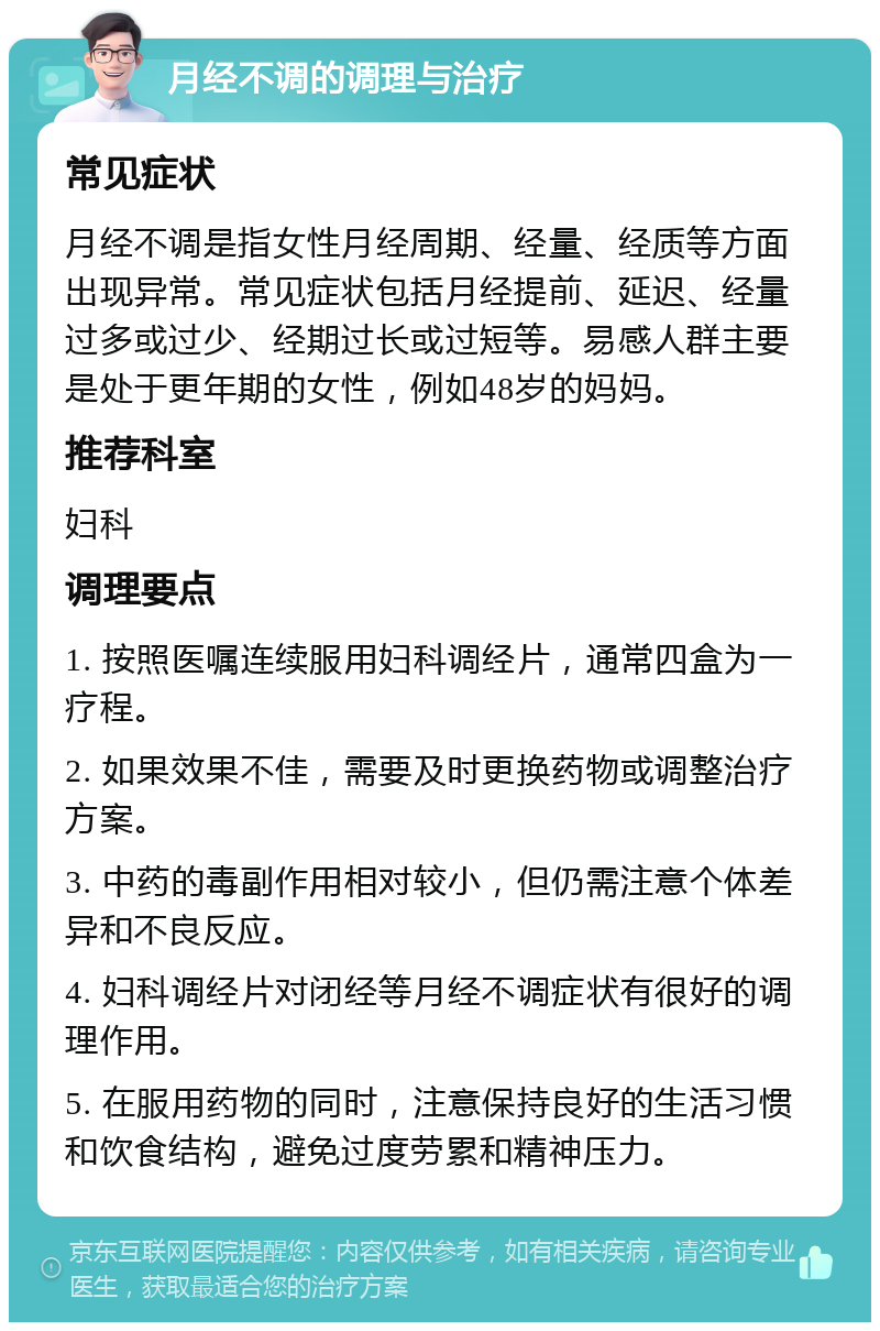 月经不调的调理与治疗 常见症状 月经不调是指女性月经周期、经量、经质等方面出现异常。常见症状包括月经提前、延迟、经量过多或过少、经期过长或过短等。易感人群主要是处于更年期的女性，例如48岁的妈妈。 推荐科室 妇科 调理要点 1. 按照医嘱连续服用妇科调经片，通常四盒为一疗程。 2. 如果效果不佳，需要及时更换药物或调整治疗方案。 3. 中药的毒副作用相对较小，但仍需注意个体差异和不良反应。 4. 妇科调经片对闭经等月经不调症状有很好的调理作用。 5. 在服用药物的同时，注意保持良好的生活习惯和饮食结构，避免过度劳累和精神压力。