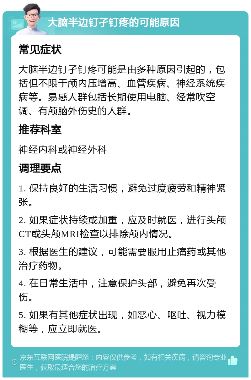 大脑半边钉孑钉疼的可能原因 常见症状 大脑半边钉孑钉疼可能是由多种原因引起的，包括但不限于颅内压增高、血管疾病、神经系统疾病等。易感人群包括长期使用电脑、经常吹空调、有颅脑外伤史的人群。 推荐科室 神经内科或神经外科 调理要点 1. 保持良好的生活习惯，避免过度疲劳和精神紧张。 2. 如果症状持续或加重，应及时就医，进行头颅CT或头颅MRI检查以排除颅内情况。 3. 根据医生的建议，可能需要服用止痛药或其他治疗药物。 4. 在日常生活中，注意保护头部，避免再次受伤。 5. 如果有其他症状出现，如恶心、呕吐、视力模糊等，应立即就医。