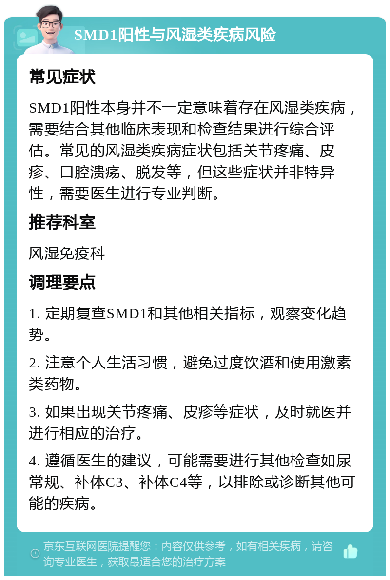 SMD1阳性与风湿类疾病风险 常见症状 SMD1阳性本身并不一定意味着存在风湿类疾病，需要结合其他临床表现和检查结果进行综合评估。常见的风湿类疾病症状包括关节疼痛、皮疹、口腔溃疡、脱发等，但这些症状并非特异性，需要医生进行专业判断。 推荐科室 风湿免疫科 调理要点 1. 定期复查SMD1和其他相关指标，观察变化趋势。 2. 注意个人生活习惯，避免过度饮酒和使用激素类药物。 3. 如果出现关节疼痛、皮疹等症状，及时就医并进行相应的治疗。 4. 遵循医生的建议，可能需要进行其他检查如尿常规、补体C3、补体C4等，以排除或诊断其他可能的疾病。