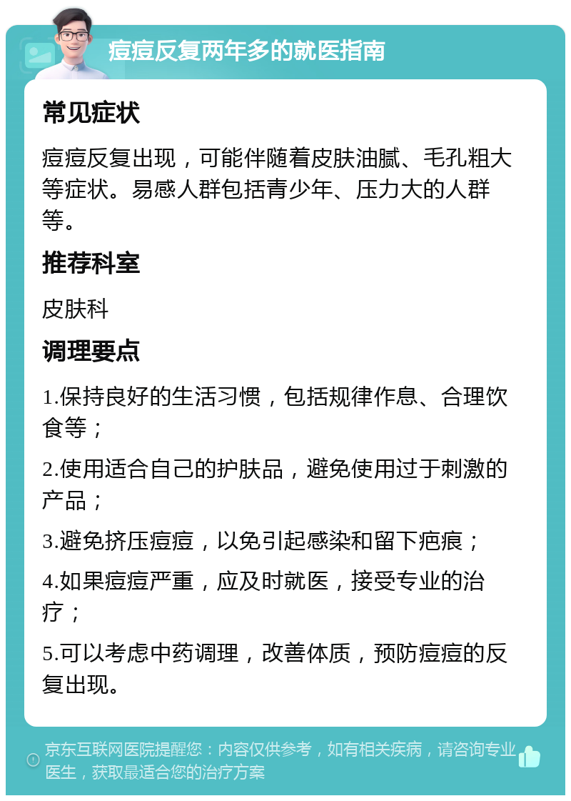 痘痘反复两年多的就医指南 常见症状 痘痘反复出现，可能伴随着皮肤油腻、毛孔粗大等症状。易感人群包括青少年、压力大的人群等。 推荐科室 皮肤科 调理要点 1.保持良好的生活习惯，包括规律作息、合理饮食等； 2.使用适合自己的护肤品，避免使用过于刺激的产品； 3.避免挤压痘痘，以免引起感染和留下疤痕； 4.如果痘痘严重，应及时就医，接受专业的治疗； 5.可以考虑中药调理，改善体质，预防痘痘的反复出现。