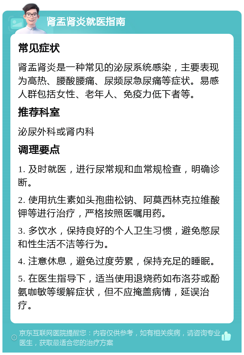 肾盂肾炎就医指南 常见症状 肾盂肾炎是一种常见的泌尿系统感染，主要表现为高热、腰酸腰痛、尿频尿急尿痛等症状。易感人群包括女性、老年人、免疫力低下者等。 推荐科室 泌尿外科或肾内科 调理要点 1. 及时就医，进行尿常规和血常规检查，明确诊断。 2. 使用抗生素如头孢曲松钠、阿莫西林克拉维酸钾等进行治疗，严格按照医嘱用药。 3. 多饮水，保持良好的个人卫生习惯，避免憋尿和性生活不洁等行为。 4. 注意休息，避免过度劳累，保持充足的睡眠。 5. 在医生指导下，适当使用退烧药如布洛芬或酚氨咖敏等缓解症状，但不应掩盖病情，延误治疗。