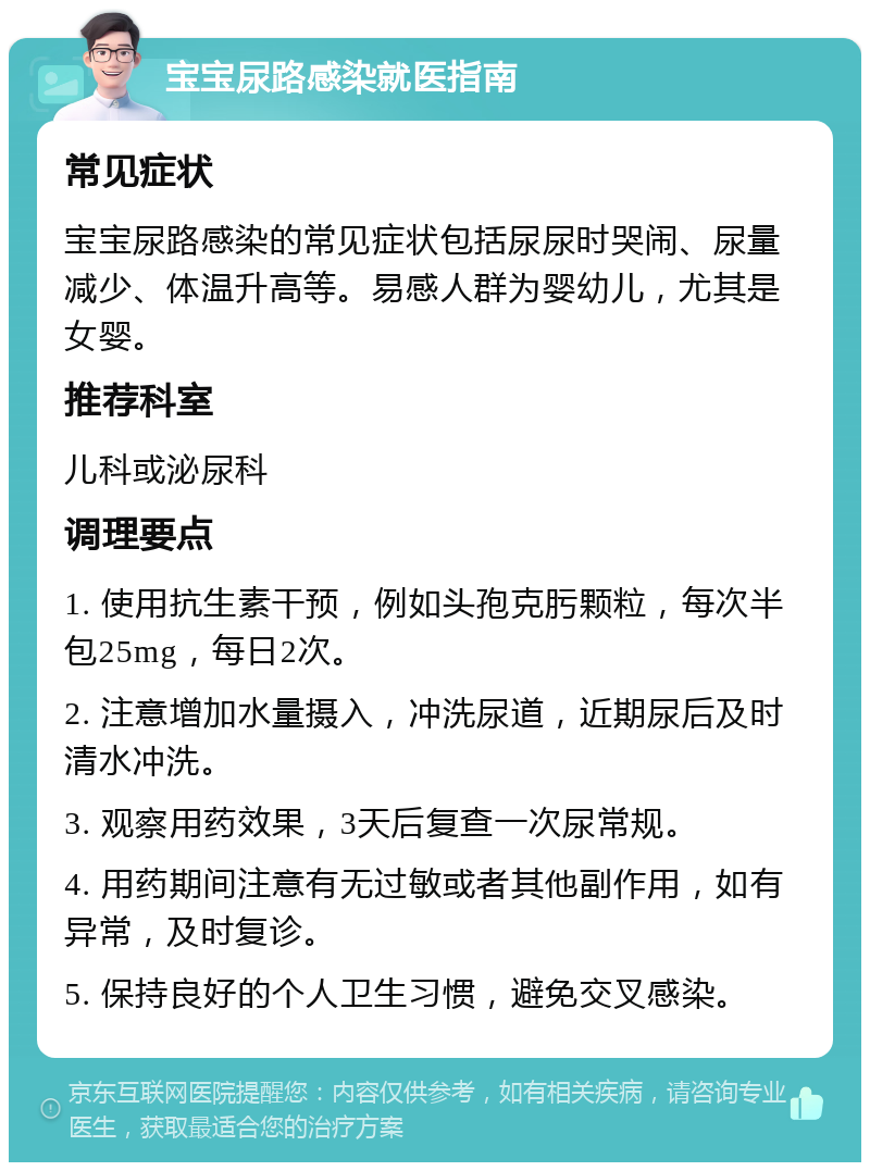 宝宝尿路感染就医指南 常见症状 宝宝尿路感染的常见症状包括尿尿时哭闹、尿量减少、体温升高等。易感人群为婴幼儿，尤其是女婴。 推荐科室 儿科或泌尿科 调理要点 1. 使用抗生素干预，例如头孢克肟颗粒，每次半包25mg，每日2次。 2. 注意增加水量摄入，冲洗尿道，近期尿后及时清水冲洗。 3. 观察用药效果，3天后复查一次尿常规。 4. 用药期间注意有无过敏或者其他副作用，如有异常，及时复诊。 5. 保持良好的个人卫生习惯，避免交叉感染。