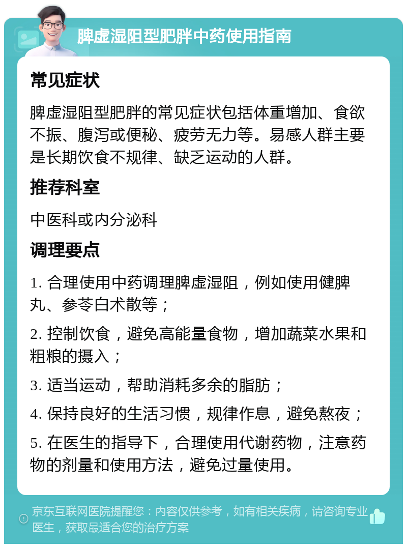 脾虚湿阻型肥胖中药使用指南 常见症状 脾虚湿阻型肥胖的常见症状包括体重增加、食欲不振、腹泻或便秘、疲劳无力等。易感人群主要是长期饮食不规律、缺乏运动的人群。 推荐科室 中医科或内分泌科 调理要点 1. 合理使用中药调理脾虚湿阻，例如使用健脾丸、参苓白术散等； 2. 控制饮食，避免高能量食物，增加蔬菜水果和粗粮的摄入； 3. 适当运动，帮助消耗多余的脂肪； 4. 保持良好的生活习惯，规律作息，避免熬夜； 5. 在医生的指导下，合理使用代谢药物，注意药物的剂量和使用方法，避免过量使用。