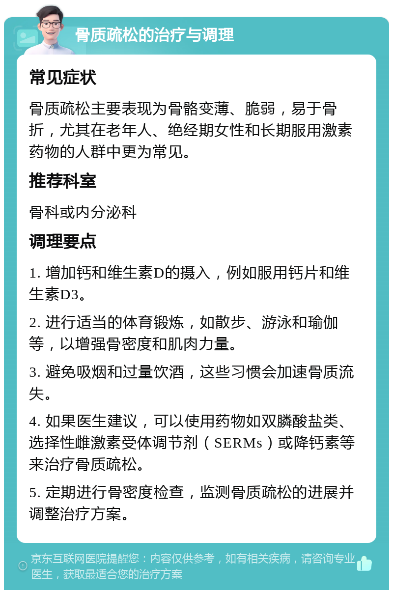 骨质疏松的治疗与调理 常见症状 骨质疏松主要表现为骨骼变薄、脆弱，易于骨折，尤其在老年人、绝经期女性和长期服用激素药物的人群中更为常见。 推荐科室 骨科或内分泌科 调理要点 1. 增加钙和维生素D的摄入，例如服用钙片和维生素D3。 2. 进行适当的体育锻炼，如散步、游泳和瑜伽等，以增强骨密度和肌肉力量。 3. 避免吸烟和过量饮酒，这些习惯会加速骨质流失。 4. 如果医生建议，可以使用药物如双膦酸盐类、选择性雌激素受体调节剂（SERMs）或降钙素等来治疗骨质疏松。 5. 定期进行骨密度检查，监测骨质疏松的进展并调整治疗方案。