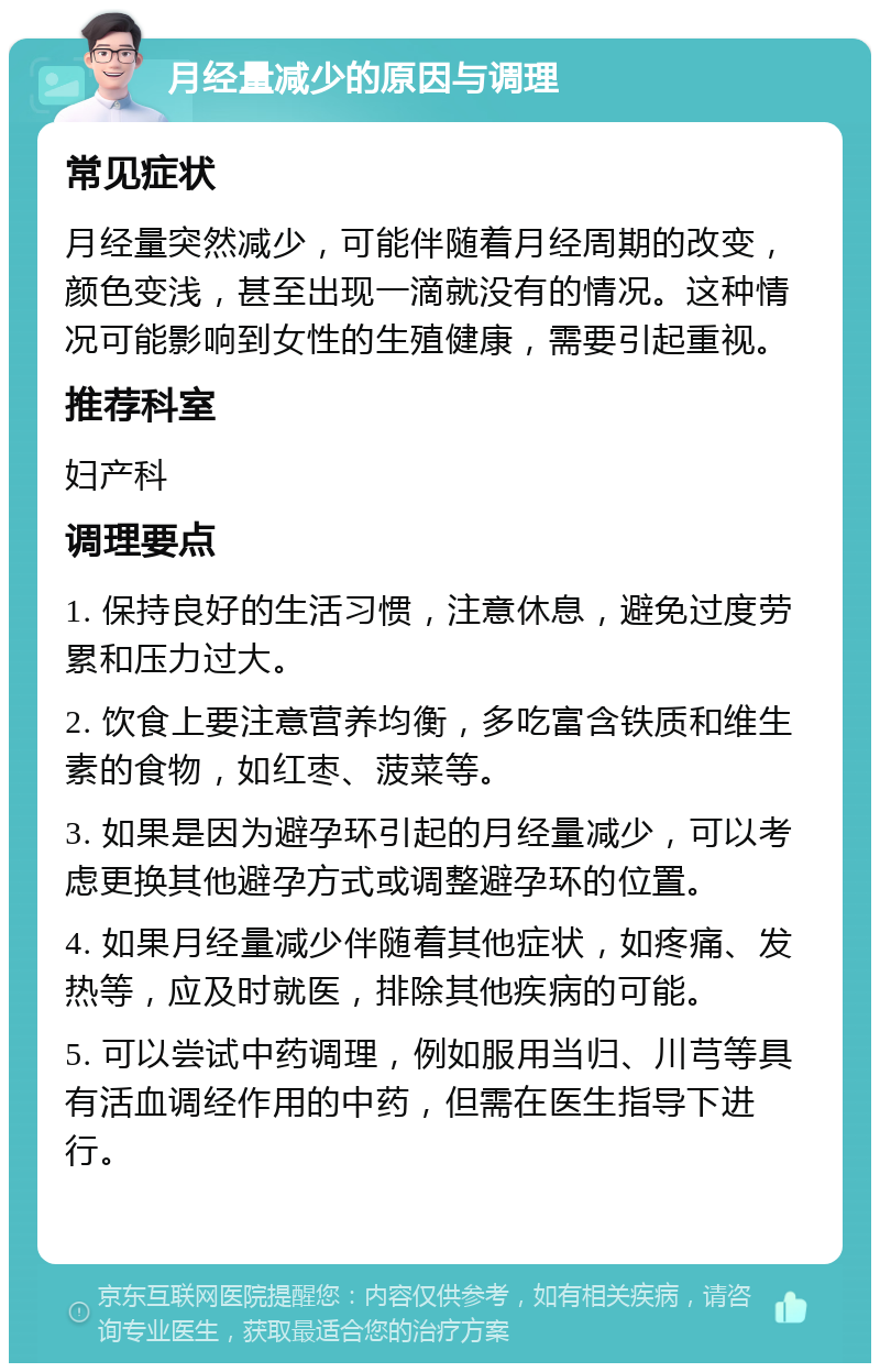 月经量减少的原因与调理 常见症状 月经量突然减少，可能伴随着月经周期的改变，颜色变浅，甚至出现一滴就没有的情况。这种情况可能影响到女性的生殖健康，需要引起重视。 推荐科室 妇产科 调理要点 1. 保持良好的生活习惯，注意休息，避免过度劳累和压力过大。 2. 饮食上要注意营养均衡，多吃富含铁质和维生素的食物，如红枣、菠菜等。 3. 如果是因为避孕环引起的月经量减少，可以考虑更换其他避孕方式或调整避孕环的位置。 4. 如果月经量减少伴随着其他症状，如疼痛、发热等，应及时就医，排除其他疾病的可能。 5. 可以尝试中药调理，例如服用当归、川芎等具有活血调经作用的中药，但需在医生指导下进行。