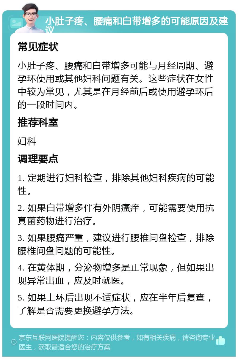 小肚子疼、腰痛和白带增多的可能原因及建议 常见症状 小肚子疼、腰痛和白带增多可能与月经周期、避孕环使用或其他妇科问题有关。这些症状在女性中较为常见，尤其是在月经前后或使用避孕环后的一段时间内。 推荐科室 妇科 调理要点 1. 定期进行妇科检查，排除其他妇科疾病的可能性。 2. 如果白带增多伴有外阴瘙痒，可能需要使用抗真菌药物进行治疗。 3. 如果腰痛严重，建议进行腰椎间盘检查，排除腰椎间盘问题的可能性。 4. 在黄体期，分泌物增多是正常现象，但如果出现异常出血，应及时就医。 5. 如果上环后出现不适症状，应在半年后复查，了解是否需要更换避孕方法。