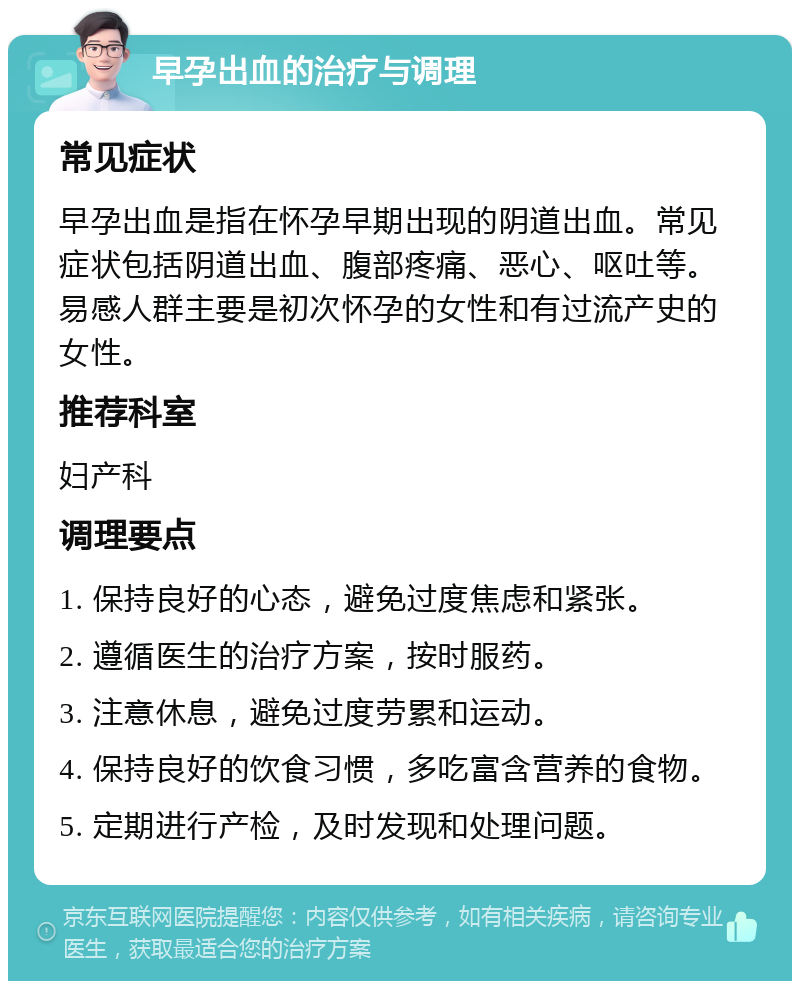 早孕出血的治疗与调理 常见症状 早孕出血是指在怀孕早期出现的阴道出血。常见症状包括阴道出血、腹部疼痛、恶心、呕吐等。易感人群主要是初次怀孕的女性和有过流产史的女性。 推荐科室 妇产科 调理要点 1. 保持良好的心态，避免过度焦虑和紧张。 2. 遵循医生的治疗方案，按时服药。 3. 注意休息，避免过度劳累和运动。 4. 保持良好的饮食习惯，多吃富含营养的食物。 5. 定期进行产检，及时发现和处理问题。