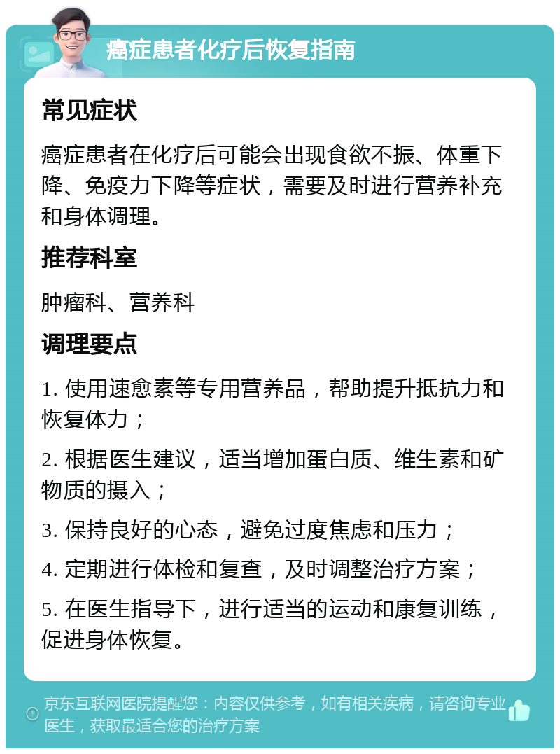 癌症患者化疗后恢复指南 常见症状 癌症患者在化疗后可能会出现食欲不振、体重下降、免疫力下降等症状，需要及时进行营养补充和身体调理。 推荐科室 肿瘤科、营养科 调理要点 1. 使用速愈素等专用营养品，帮助提升抵抗力和恢复体力； 2. 根据医生建议，适当增加蛋白质、维生素和矿物质的摄入； 3. 保持良好的心态，避免过度焦虑和压力； 4. 定期进行体检和复查，及时调整治疗方案； 5. 在医生指导下，进行适当的运动和康复训练，促进身体恢复。