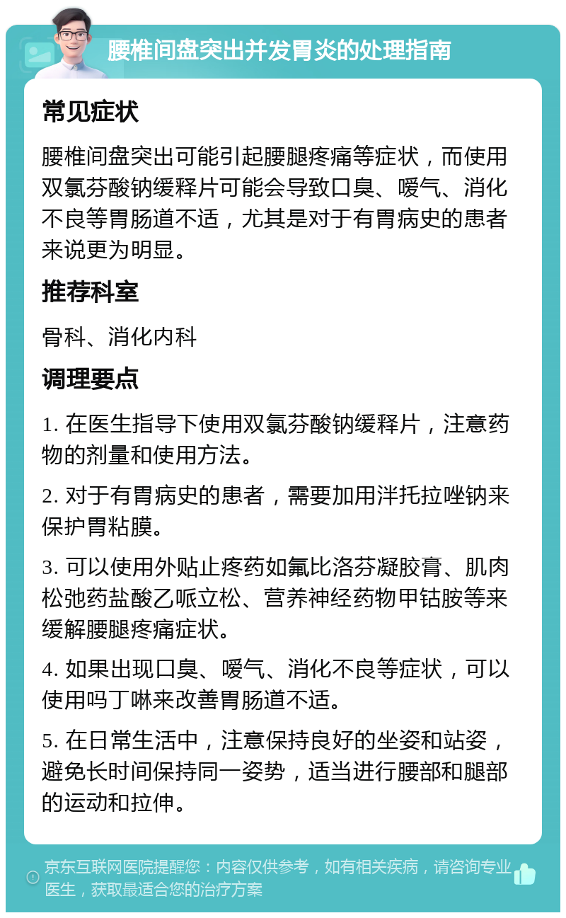 腰椎间盘突出并发胃炎的处理指南 常见症状 腰椎间盘突出可能引起腰腿疼痛等症状，而使用双氯芬酸钠缓释片可能会导致口臭、嗳气、消化不良等胃肠道不适，尤其是对于有胃病史的患者来说更为明显。 推荐科室 骨科、消化内科 调理要点 1. 在医生指导下使用双氯芬酸钠缓释片，注意药物的剂量和使用方法。 2. 对于有胃病史的患者，需要加用泮托拉唑钠来保护胃粘膜。 3. 可以使用外贴止疼药如氟比洛芬凝胶膏、肌肉松弛药盐酸乙哌立松、营养神经药物甲钴胺等来缓解腰腿疼痛症状。 4. 如果出现口臭、嗳气、消化不良等症状，可以使用吗丁啉来改善胃肠道不适。 5. 在日常生活中，注意保持良好的坐姿和站姿，避免长时间保持同一姿势，适当进行腰部和腿部的运动和拉伸。