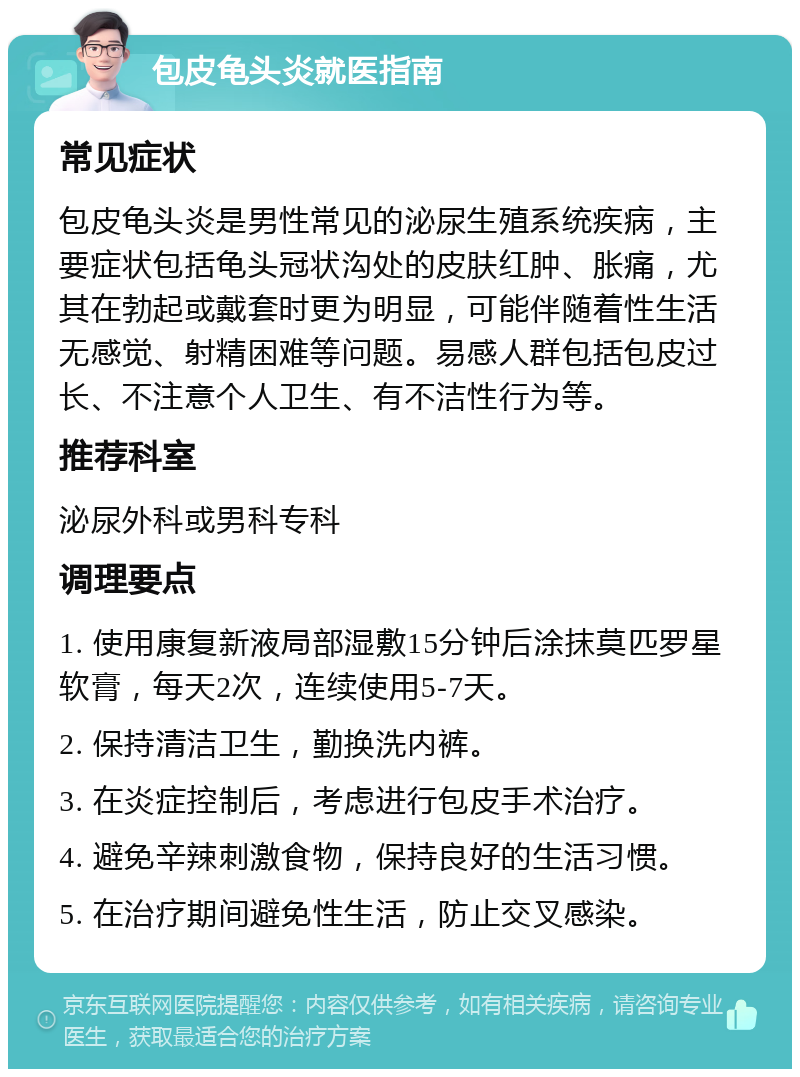 包皮龟头炎就医指南 常见症状 包皮龟头炎是男性常见的泌尿生殖系统疾病，主要症状包括龟头冠状沟处的皮肤红肿、胀痛，尤其在勃起或戴套时更为明显，可能伴随着性生活无感觉、射精困难等问题。易感人群包括包皮过长、不注意个人卫生、有不洁性行为等。 推荐科室 泌尿外科或男科专科 调理要点 1. 使用康复新液局部湿敷15分钟后涂抹莫匹罗星软膏，每天2次，连续使用5-7天。 2. 保持清洁卫生，勤换洗内裤。 3. 在炎症控制后，考虑进行包皮手术治疗。 4. 避免辛辣刺激食物，保持良好的生活习惯。 5. 在治疗期间避免性生活，防止交叉感染。