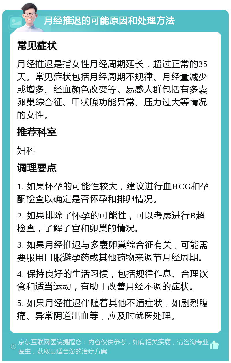 月经推迟的可能原因和处理方法 常见症状 月经推迟是指女性月经周期延长，超过正常的35天。常见症状包括月经周期不规律、月经量减少或增多、经血颜色改变等。易感人群包括有多囊卵巢综合征、甲状腺功能异常、压力过大等情况的女性。 推荐科室 妇科 调理要点 1. 如果怀孕的可能性较大，建议进行血HCG和孕酮检查以确定是否怀孕和排卵情况。 2. 如果排除了怀孕的可能性，可以考虑进行B超检查，了解子宫和卵巢的情况。 3. 如果月经推迟与多囊卵巢综合征有关，可能需要服用口服避孕药或其他药物来调节月经周期。 4. 保持良好的生活习惯，包括规律作息、合理饮食和适当运动，有助于改善月经不调的症状。 5. 如果月经推迟伴随着其他不适症状，如剧烈腹痛、异常阴道出血等，应及时就医处理。