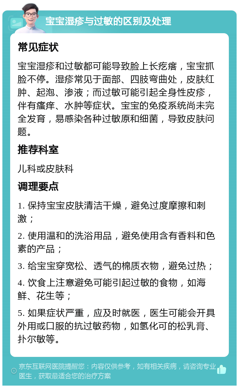 宝宝湿疹与过敏的区别及处理 常见症状 宝宝湿疹和过敏都可能导致脸上长疙瘩，宝宝抓脸不停。湿疹常见于面部、四肢弯曲处，皮肤红肿、起泡、渗液；而过敏可能引起全身性皮疹，伴有瘙痒、水肿等症状。宝宝的免疫系统尚未完全发育，易感染各种过敏原和细菌，导致皮肤问题。 推荐科室 儿科或皮肤科 调理要点 1. 保持宝宝皮肤清洁干燥，避免过度摩擦和刺激； 2. 使用温和的洗浴用品，避免使用含有香料和色素的产品； 3. 给宝宝穿宽松、透气的棉质衣物，避免过热； 4. 饮食上注意避免可能引起过敏的食物，如海鲜、花生等； 5. 如果症状严重，应及时就医，医生可能会开具外用或口服的抗过敏药物，如氢化可的松乳膏、扑尔敏等。