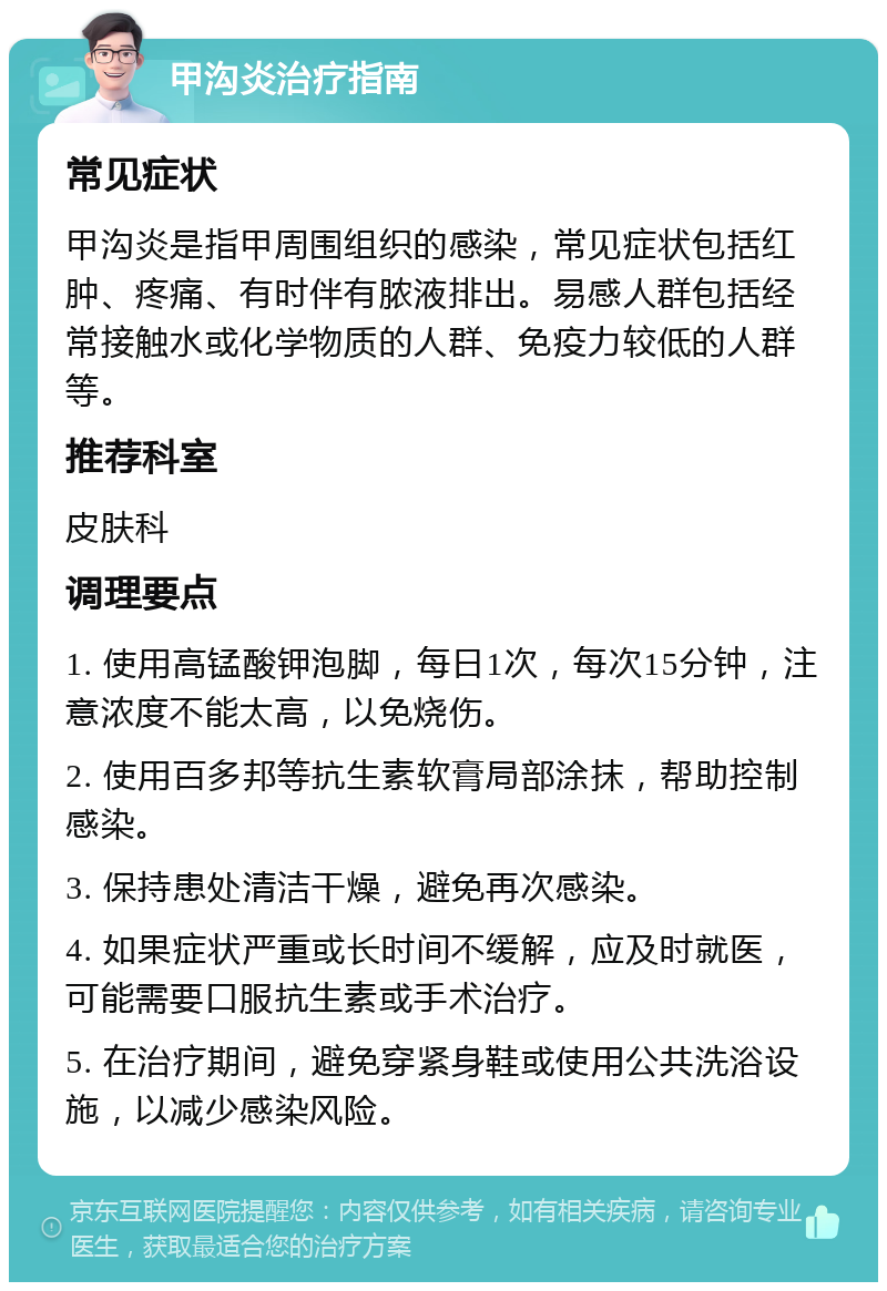 甲沟炎治疗指南 常见症状 甲沟炎是指甲周围组织的感染，常见症状包括红肿、疼痛、有时伴有脓液排出。易感人群包括经常接触水或化学物质的人群、免疫力较低的人群等。 推荐科室 皮肤科 调理要点 1. 使用高锰酸钾泡脚，每日1次，每次15分钟，注意浓度不能太高，以免烧伤。 2. 使用百多邦等抗生素软膏局部涂抹，帮助控制感染。 3. 保持患处清洁干燥，避免再次感染。 4. 如果症状严重或长时间不缓解，应及时就医，可能需要口服抗生素或手术治疗。 5. 在治疗期间，避免穿紧身鞋或使用公共洗浴设施，以减少感染风险。