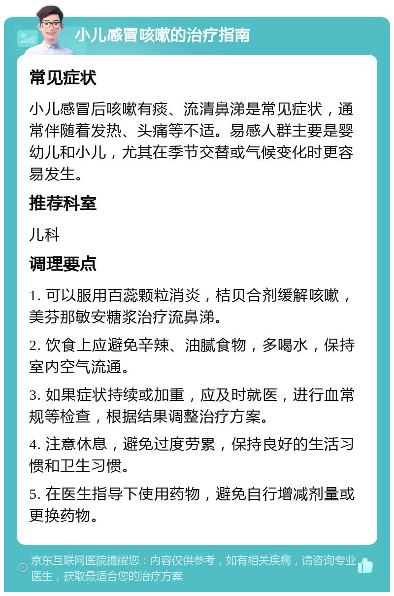 小儿感冒咳嗽的治疗指南 常见症状 小儿感冒后咳嗽有痰、流清鼻涕是常见症状，通常伴随着发热、头痛等不适。易感人群主要是婴幼儿和小儿，尤其在季节交替或气候变化时更容易发生。 推荐科室 儿科 调理要点 1. 可以服用百蕊颗粒消炎，桔贝合剂缓解咳嗽，美芬那敏安糖浆治疗流鼻涕。 2. 饮食上应避免辛辣、油腻食物，多喝水，保持室内空气流通。 3. 如果症状持续或加重，应及时就医，进行血常规等检查，根据结果调整治疗方案。 4. 注意休息，避免过度劳累，保持良好的生活习惯和卫生习惯。 5. 在医生指导下使用药物，避免自行增减剂量或更换药物。