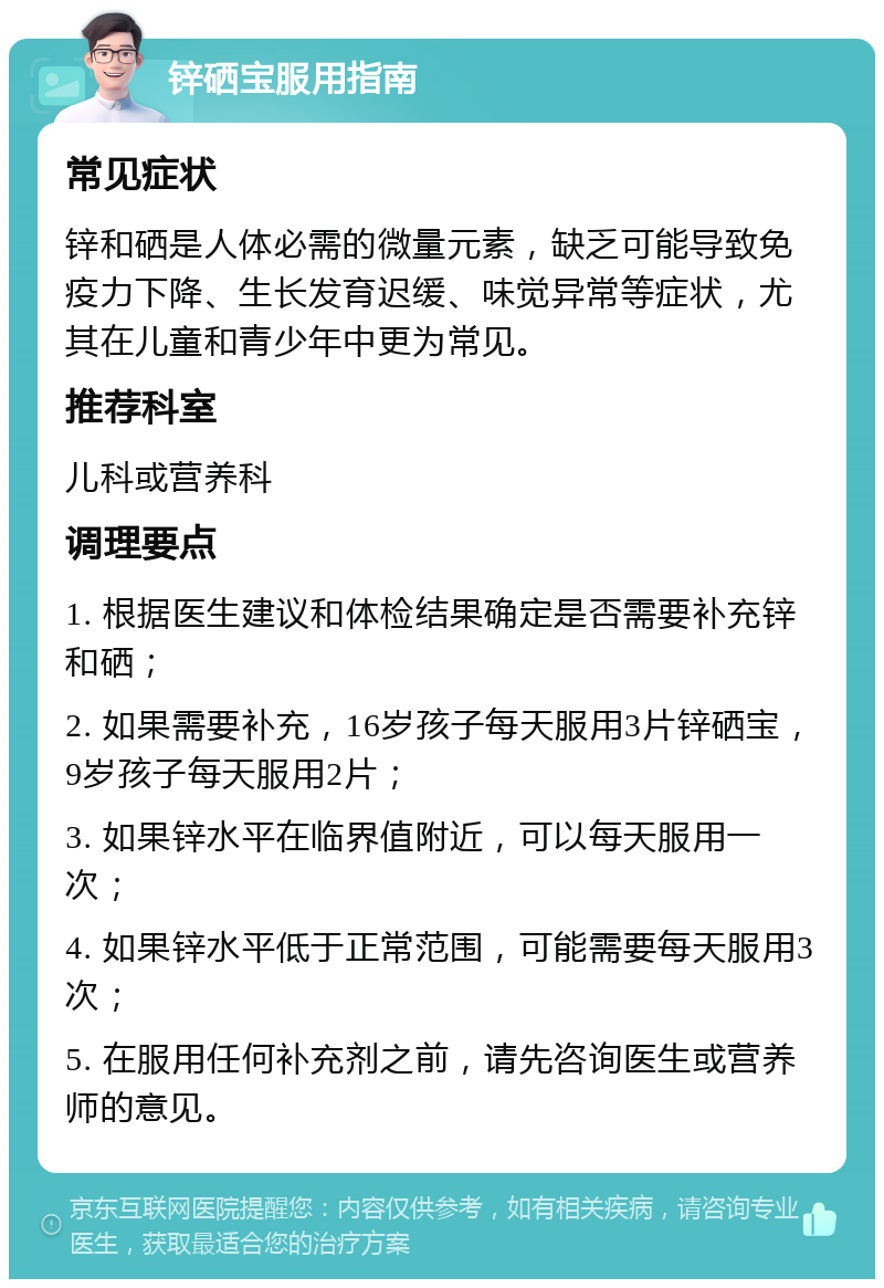 锌硒宝服用指南 常见症状 锌和硒是人体必需的微量元素，缺乏可能导致免疫力下降、生长发育迟缓、味觉异常等症状，尤其在儿童和青少年中更为常见。 推荐科室 儿科或营养科 调理要点 1. 根据医生建议和体检结果确定是否需要补充锌和硒； 2. 如果需要补充，16岁孩子每天服用3片锌硒宝，9岁孩子每天服用2片； 3. 如果锌水平在临界值附近，可以每天服用一次； 4. 如果锌水平低于正常范围，可能需要每天服用3次； 5. 在服用任何补充剂之前，请先咨询医生或营养师的意见。