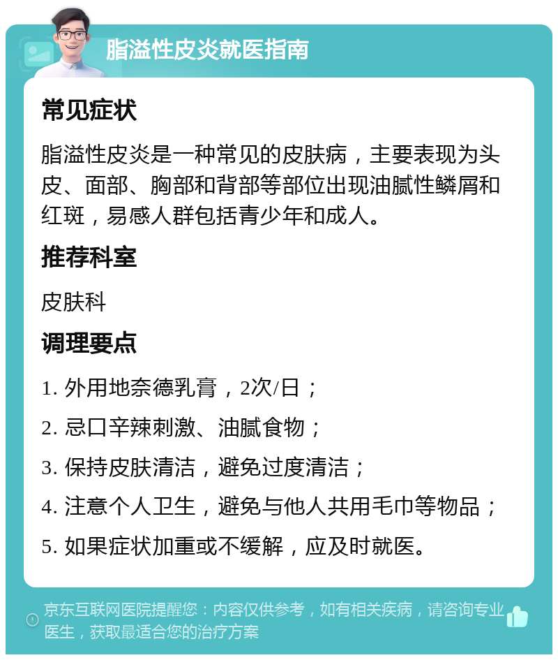 脂溢性皮炎就医指南 常见症状 脂溢性皮炎是一种常见的皮肤病，主要表现为头皮、面部、胸部和背部等部位出现油腻性鳞屑和红斑，易感人群包括青少年和成人。 推荐科室 皮肤科 调理要点 1. 外用地奈德乳膏，2次/日； 2. 忌口辛辣刺激、油腻食物； 3. 保持皮肤清洁，避免过度清洁； 4. 注意个人卫生，避免与他人共用毛巾等物品； 5. 如果症状加重或不缓解，应及时就医。