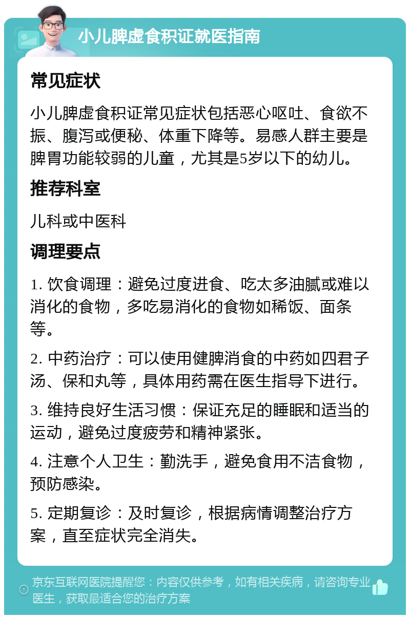 小儿脾虚食积证就医指南 常见症状 小儿脾虚食积证常见症状包括恶心呕吐、食欲不振、腹泻或便秘、体重下降等。易感人群主要是脾胃功能较弱的儿童，尤其是5岁以下的幼儿。 推荐科室 儿科或中医科 调理要点 1. 饮食调理：避免过度进食、吃太多油腻或难以消化的食物，多吃易消化的食物如稀饭、面条等。 2. 中药治疗：可以使用健脾消食的中药如四君子汤、保和丸等，具体用药需在医生指导下进行。 3. 维持良好生活习惯：保证充足的睡眠和适当的运动，避免过度疲劳和精神紧张。 4. 注意个人卫生：勤洗手，避免食用不洁食物，预防感染。 5. 定期复诊：及时复诊，根据病情调整治疗方案，直至症状完全消失。