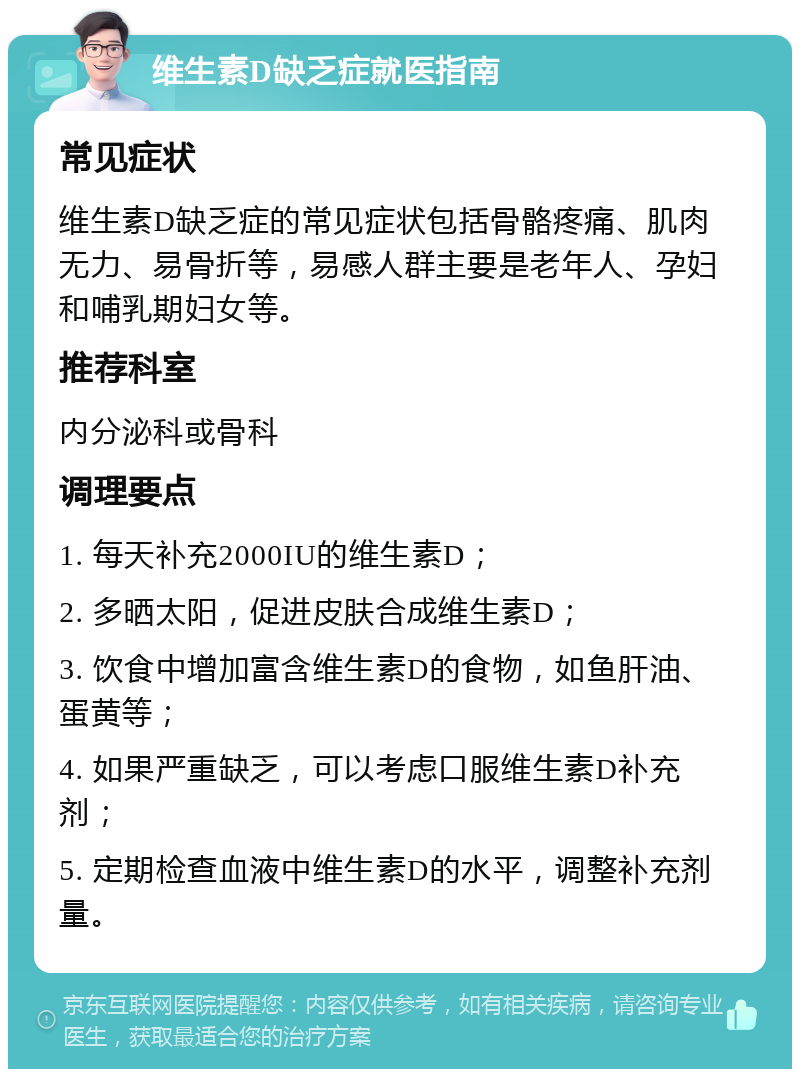 维生素D缺乏症就医指南 常见症状 维生素D缺乏症的常见症状包括骨骼疼痛、肌肉无力、易骨折等，易感人群主要是老年人、孕妇和哺乳期妇女等。 推荐科室 内分泌科或骨科 调理要点 1. 每天补充2000IU的维生素D； 2. 多晒太阳，促进皮肤合成维生素D； 3. 饮食中增加富含维生素D的食物，如鱼肝油、蛋黄等； 4. 如果严重缺乏，可以考虑口服维生素D补充剂； 5. 定期检查血液中维生素D的水平，调整补充剂量。