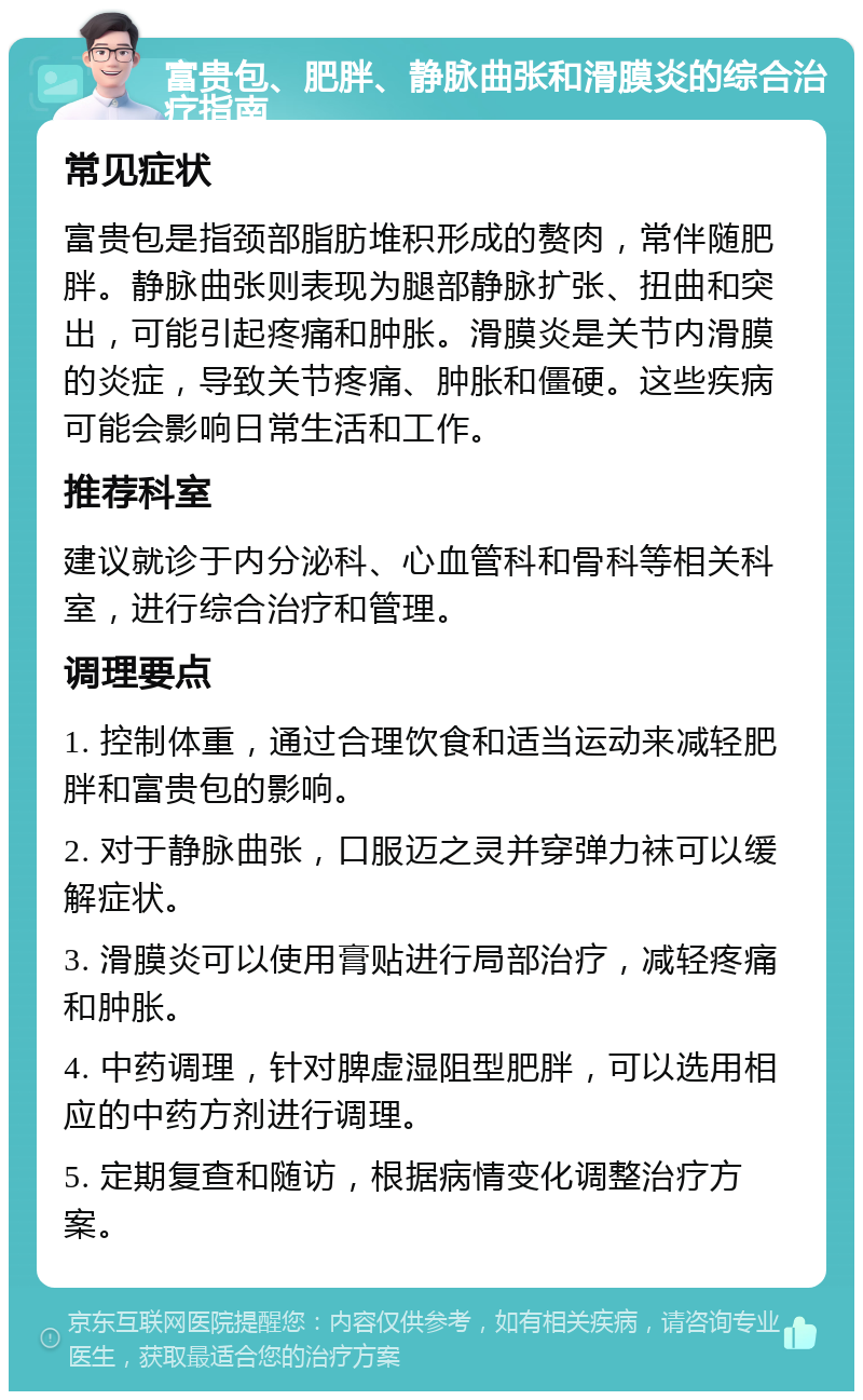 富贵包、肥胖、静脉曲张和滑膜炎的综合治疗指南 常见症状 富贵包是指颈部脂肪堆积形成的赘肉，常伴随肥胖。静脉曲张则表现为腿部静脉扩张、扭曲和突出，可能引起疼痛和肿胀。滑膜炎是关节内滑膜的炎症，导致关节疼痛、肿胀和僵硬。这些疾病可能会影响日常生活和工作。 推荐科室 建议就诊于内分泌科、心血管科和骨科等相关科室，进行综合治疗和管理。 调理要点 1. 控制体重，通过合理饮食和适当运动来减轻肥胖和富贵包的影响。 2. 对于静脉曲张，口服迈之灵并穿弹力袜可以缓解症状。 3. 滑膜炎可以使用膏贴进行局部治疗，减轻疼痛和肿胀。 4. 中药调理，针对脾虚湿阻型肥胖，可以选用相应的中药方剂进行调理。 5. 定期复查和随访，根据病情变化调整治疗方案。