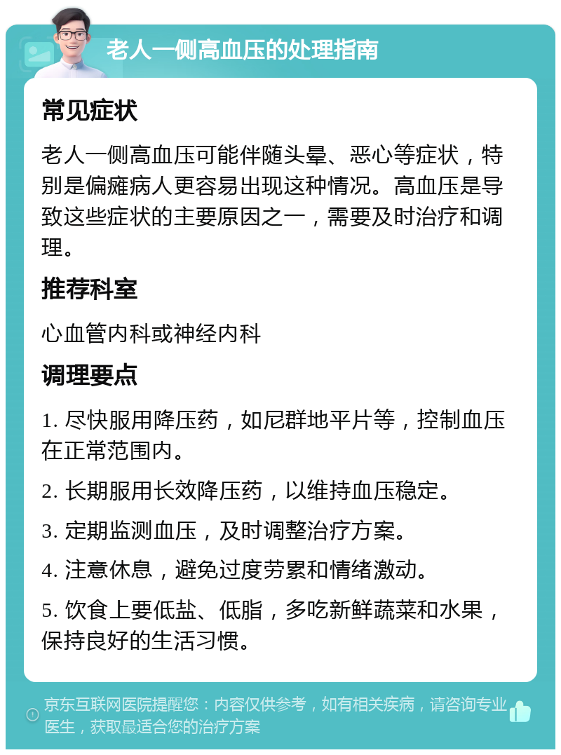 老人一侧高血压的处理指南 常见症状 老人一侧高血压可能伴随头晕、恶心等症状，特别是偏瘫病人更容易出现这种情况。高血压是导致这些症状的主要原因之一，需要及时治疗和调理。 推荐科室 心血管内科或神经内科 调理要点 1. 尽快服用降压药，如尼群地平片等，控制血压在正常范围内。 2. 长期服用长效降压药，以维持血压稳定。 3. 定期监测血压，及时调整治疗方案。 4. 注意休息，避免过度劳累和情绪激动。 5. 饮食上要低盐、低脂，多吃新鲜蔬菜和水果，保持良好的生活习惯。