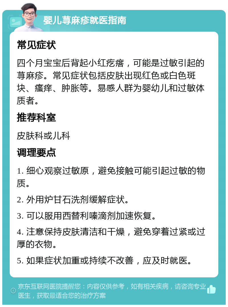 婴儿荨麻疹就医指南 常见症状 四个月宝宝后背起小红疙瘩，可能是过敏引起的荨麻疹。常见症状包括皮肤出现红色或白色斑块、瘙痒、肿胀等。易感人群为婴幼儿和过敏体质者。 推荐科室 皮肤科或儿科 调理要点 1. 细心观察过敏原，避免接触可能引起过敏的物质。 2. 外用炉甘石洗剂缓解症状。 3. 可以服用西替利嗪滴剂加速恢复。 4. 注意保持皮肤清洁和干燥，避免穿着过紧或过厚的衣物。 5. 如果症状加重或持续不改善，应及时就医。