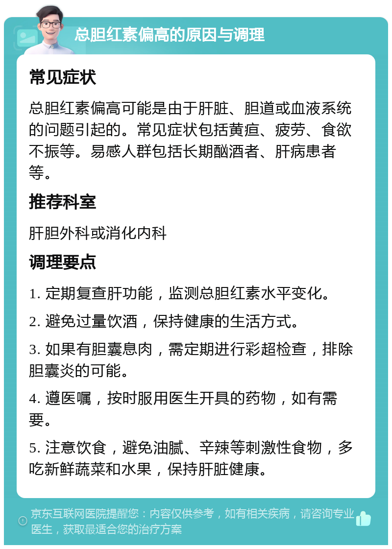 总胆红素偏高的原因与调理 常见症状 总胆红素偏高可能是由于肝脏、胆道或血液系统的问题引起的。常见症状包括黄疸、疲劳、食欲不振等。易感人群包括长期酗酒者、肝病患者等。 推荐科室 肝胆外科或消化内科 调理要点 1. 定期复查肝功能，监测总胆红素水平变化。 2. 避免过量饮酒，保持健康的生活方式。 3. 如果有胆囊息肉，需定期进行彩超检查，排除胆囊炎的可能。 4. 遵医嘱，按时服用医生开具的药物，如有需要。 5. 注意饮食，避免油腻、辛辣等刺激性食物，多吃新鲜蔬菜和水果，保持肝脏健康。