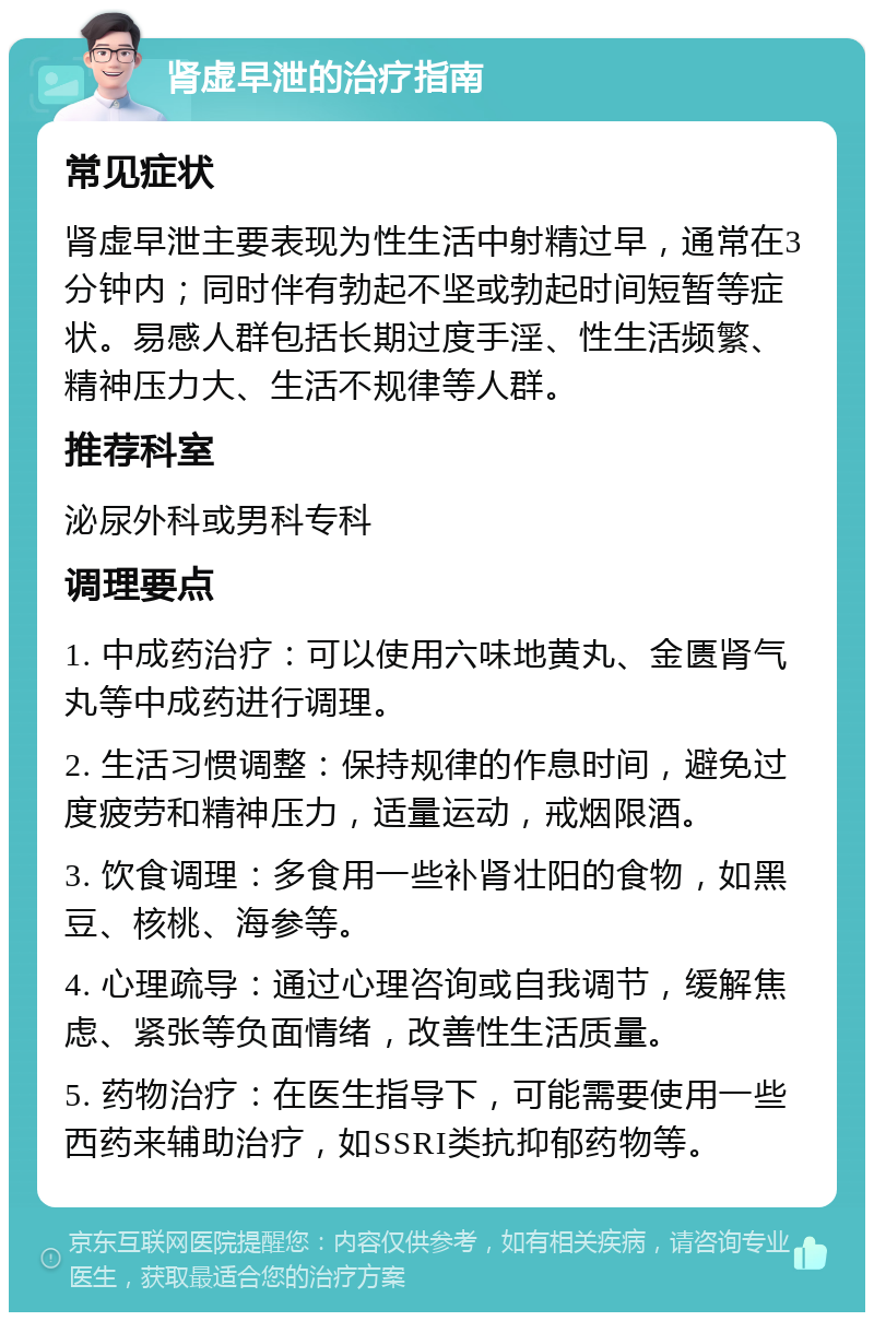 肾虚早泄的治疗指南 常见症状 肾虚早泄主要表现为性生活中射精过早，通常在3分钟内；同时伴有勃起不坚或勃起时间短暂等症状。易感人群包括长期过度手淫、性生活频繁、精神压力大、生活不规律等人群。 推荐科室 泌尿外科或男科专科 调理要点 1. 中成药治疗：可以使用六味地黄丸、金匮肾气丸等中成药进行调理。 2. 生活习惯调整：保持规律的作息时间，避免过度疲劳和精神压力，适量运动，戒烟限酒。 3. 饮食调理：多食用一些补肾壮阳的食物，如黑豆、核桃、海参等。 4. 心理疏导：通过心理咨询或自我调节，缓解焦虑、紧张等负面情绪，改善性生活质量。 5. 药物治疗：在医生指导下，可能需要使用一些西药来辅助治疗，如SSRI类抗抑郁药物等。