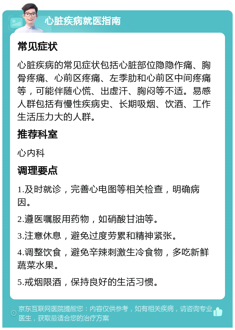 心脏疾病就医指南 常见症状 心脏疾病的常见症状包括心脏部位隐隐作痛、胸骨疼痛、心前区疼痛、左季肋和心前区中间疼痛等，可能伴随心慌、出虚汗、胸闷等不适。易感人群包括有慢性疾病史、长期吸烟、饮酒、工作生活压力大的人群。 推荐科室 心内科 调理要点 1.及时就诊，完善心电图等相关检查，明确病因。 2.遵医嘱服用药物，如硝酸甘油等。 3.注意休息，避免过度劳累和精神紧张。 4.调整饮食，避免辛辣刺激生冷食物，多吃新鲜蔬菜水果。 5.戒烟限酒，保持良好的生活习惯。